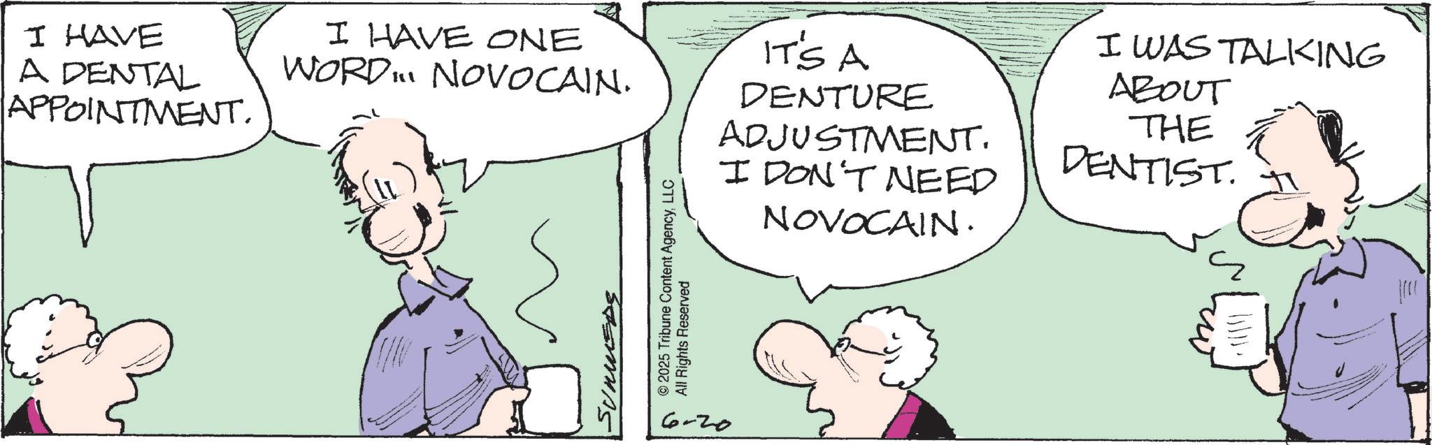 Comic book OCR: I HAVE A DENTAL APPOINTMENT. I HAVE ONE WORD... NOVOCAIN. SUMMEDE 6-20 © 2025 Tribune Content AgencyLLC All Rights Reserved IT'S A DENTURE ADJUSTMENT. I DON'T NEED NOVOCAIN. I WAS TALKING ABOUT THE DENTIST. I HAVE A DENTAL APPOINTMENT . I HAVE ONE WORD ... NOVOCAIN . SUMMEDE 6-20 © 2025 Tribune Content AgencyLLC All Rights Reserved IT'S A DENTURE ADJUSTMENT . I DON'T NEED NOVOCAIN . I WAS TALKING ABOUT THE DENTIST .