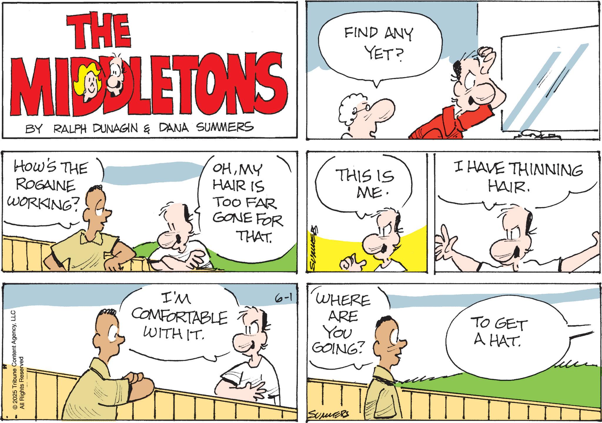 Comics OCR: THE MIDLETONS BY RALPH DUNAGIN & DANA SUMMERS HOW'S THE ROGAINE WORKING? FIND ANY YET? OHMY HAIR IS THIS IS ME. TOO FAR GONE FOR THAT. SUMMERS © 2025 Tribune Content AgencyLLC All Rights Reserved I'M COMFORTABLE WITH IT. 6-1 I HAVE THINNING HAIR. WHERE ARE You GOING? TO GET A HAT. SUMERS THE MIDLETONS BY RALPH DUNAGIN & DANA SUMMERS HOW'S THE ROGAINE WORKING ? FIND ANY YET ? OHMY HAIR IS THIS IS ME . TOO FAR GONE FOR THAT . SUMMERS © 2025 Tribune Content AgencyLLC All Rights Reserved I'M COMFORTABLE WITH IT . 6-1 I HAVE THINNING HAIR . WHERE ARE You GOING ? TO GET A HAT . SUMERS