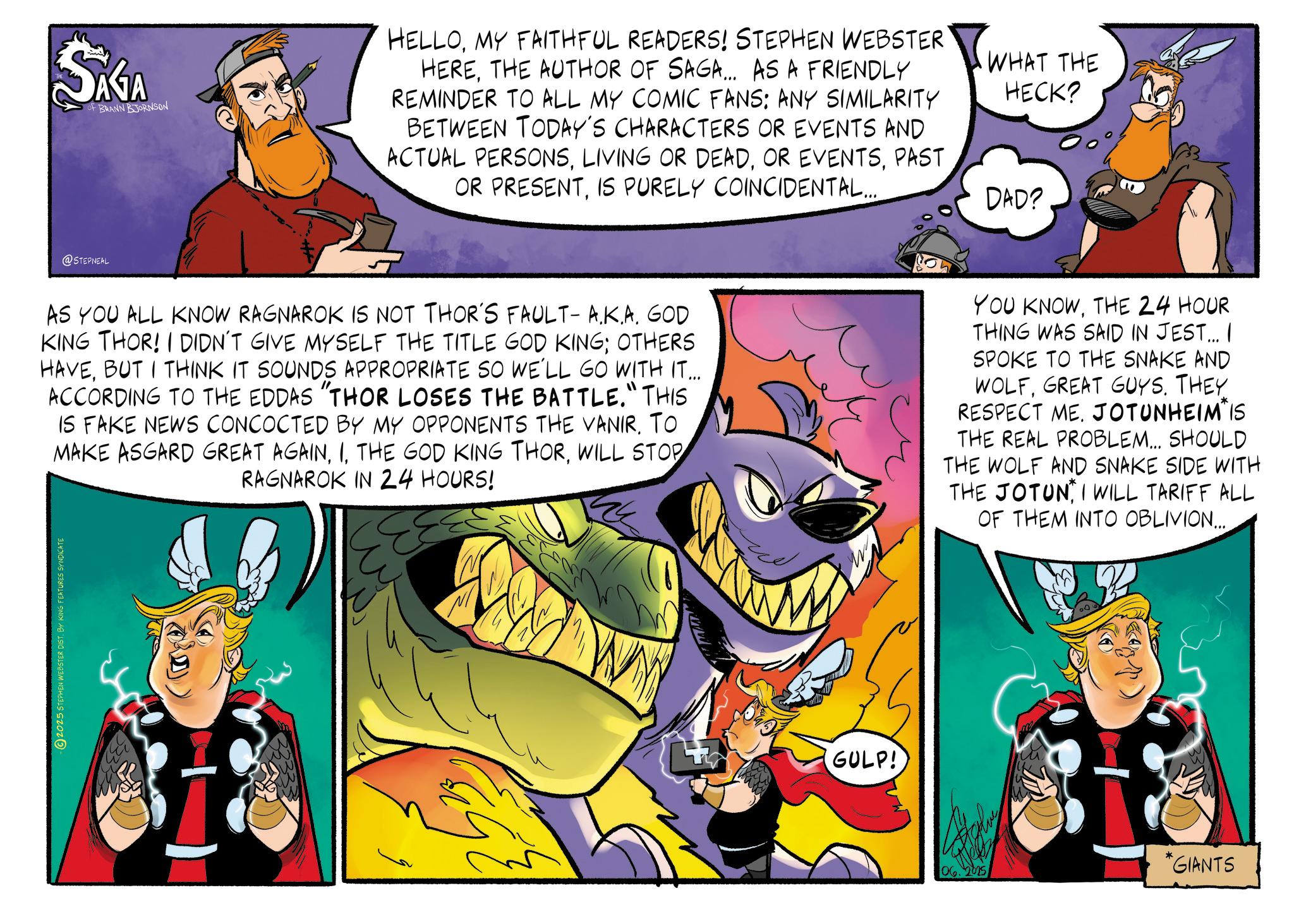 Publication OCR: ???? OF BRANN BJORNSON @STEPNEAL HELLOMY FAITHFUL READERS! STEPHEN WEBSTER HERETHE AUTHOR OF SAGA... AS A FRIENDLY REMINDER TO ALL MY COMIC FANS: ANY SIMILARITY BETWEEN TODAY'S CHARACTERS OR EVENTS AND ACTUAL PERSONSPAST OR PRESENTIS PURELY COINCIDENTAL... WHAT THE HECK? DAD? AS YOU ALL KNOW RAGNAROK IS NOT THOR'S FAULT- A.K.A. GOD KING THOR! I DIDN'T GIVE MYSELF THE TITLE GOD KING; OTHERS HAVEBUT I THINK IT SOUNDS APPROPRIATE SO WE'LL GO WITH IT... ACCORDING TO THE EDDAS "THOR LOSES THE BATTLE." THIS IS FAKE NEWS CONCOCTED BY MY OPPONENTS THE VANIR. TO MAKE ASGARD GREAT AGAINWILL STOP RAGNAROK IN 24 HOURS! 2025 STEPHEN WEBSTER DIST. BY KING FEATURES SYNDICATE GULP! YOU KNOWTHE 24 HOUR THING WAS SAID IN JEST... I SPOKE TO THE SNAKE AND WOLFGREAT GUYS. THEY RESPECT ME. JOTUNHEIM IS THE REAL PROBLEM... SHOULD THE WOLF AND SNAKE SIDE WITH THE JOTUN I WILL TARIFF ALL OF THEM INTO OBLIVION... *GIANTS 06. 2025 ???? OF BRANN BJORNSON @STEPNEAL HELLOMY FAITHFUL READERS ! STEPHEN WEBSTER HERETHE AUTHOR OF SAGA ... AS A FRIENDLY REMINDER TO ALL MY COMIC FANS : ANY SIMILARITY BETWEEN TODAY'S CHARACTERS OR EVENTS AND ACTUAL PERSONSLIVING OR DEADOR EVENTSPAST OR PRESENTIS PURELY COINCIDENTAL ... WHAT THE HECK ? DAD ? AS YOU ALL KNOW RAGNAROK IS NOT THOR'S FAULT- A.K.A. GOD KING THOR ! I DIDN'T GIVE MYSELF THE TITLE GOD KING ; OTHERS HAVEBUT I THINK IT SOUNDS APPROPRIATE SO WE'LL GO WITH IT ... ACCORDING TO THE EDDAS " THOR LOSES THE BATTLE . " THIS IS FAKE NEWS CONCOCTED BY MY OPPONENTS THE VANIR . TO MAKE ASGARD GREAT AGAINTHE GOD KING THORWILL STOP RAGNAROK IN 24 HOURS ! 2025 STEPHEN WEBSTER DIST . BY KING FEATURES SYNDICATE GULP ! YOU KNOWTHE 24 HOUR THING WAS SAID IN JEST ... I SPOKE TO THE SNAKE AND WOLFGREAT GUYS . THEY RESPECT ME . JOTUNHEIM IS THE REAL PROBLEM ... SHOULD THE WOLF AND SNAKE SIDE WITH THE JOTUN I WILL TARIFF ALL OF THEM INTO OBLIVION ... * GIANTS 06. 2025