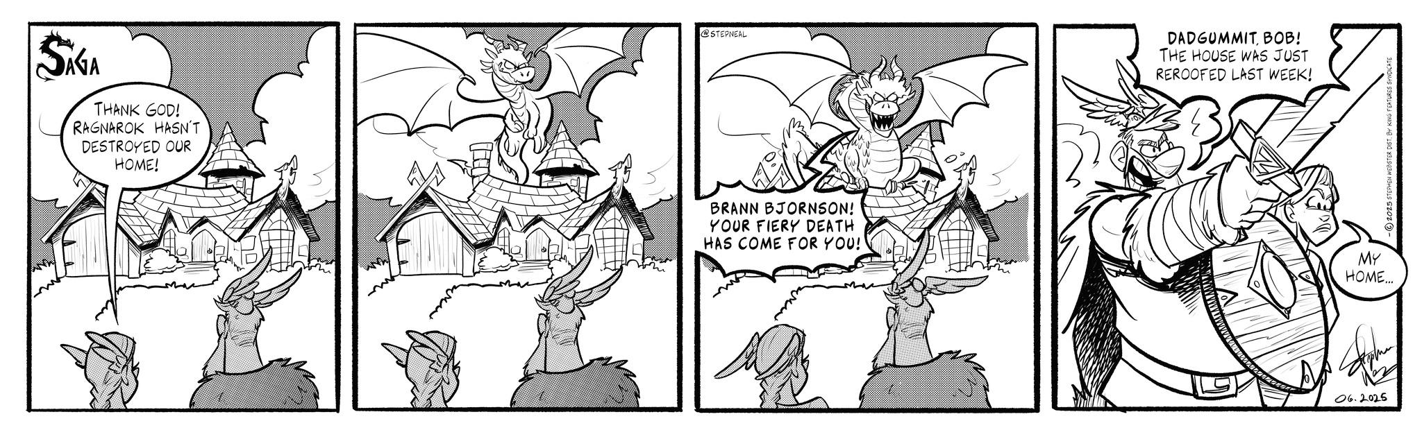 Comic book OCR: SAGA THANK GOD! RAGNAROK HASN'T DESTROYED OUR HOME! @STEPNEAL BRANN BJORNSON! YOUR FIERY DEATH HAS COME FOR YOU!' DADGUMMITBOB! THE HOUSE WAS JUST REROOFED LAST WEEK! MY HOME... 06.2025 2025 STEPHEN WEBSTER DIST. BY KING FEATURES SAGA THANK GOD ! RAGNAROK HASN'T DESTROYED OUR HOME ! @STEPNEAL BRANN BJORNSON ! YOUR FIERY DEATH HAS COME FOR YOU ! ' DADGUMMITBOB ! THE HOUSE WAS JUST REROOFED LAST WEEK ! MY HOME ... 06.2025 2025 STEPHEN WEBSTER DIST . BY KING FEATURES