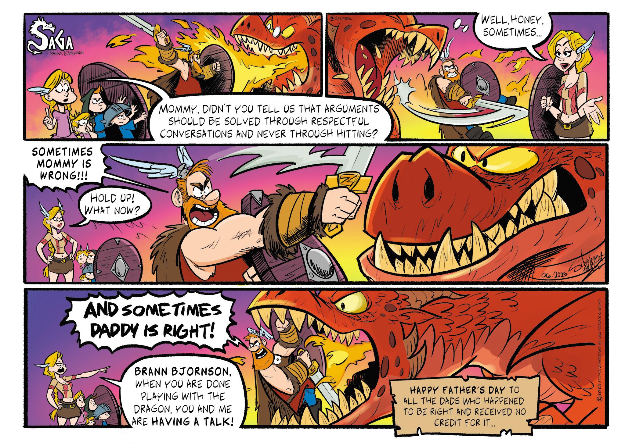 Comics OCR: SAGA BRANN BJORNSON SOMETIMES MOMMY IS WRONG!!! HOLD UP! WHAT NOW? @STEPNEAL MOMMYDIDN'T YOU TELL US THAT ARGUMENTS SHOULD BE SOLVED THROUGH RESPECTFUL CONVERSATIONS AND NEVER THROUGH HITTING? WELLSOMETIMES... AND SOMETIMES DADDY IS RIGHT! BRANN BJORNSONWHEN YOU ARE DONE PLAYING WITH THE DRAGONYOU AND ME ARE HAVING A TALK! HAPPY FATHER'S DAY TO ALL THE DADS WHO HAPPENED TO BE RIGHT AND RECEIVED NO CREDIT FOR IT... 06.2025 S ? M 2025 STEPHEN WEBSTER DIST. BY KING FEATURES SYNDICATE SAGA BRANN BJORNSON SOMETIMES MOMMY IS WRONG !!! HOLD UP ! WHAT NOW ? @STEPNEAL MOMMYDIDN'T YOU TELL US THAT ARGUMENTS SHOULD BE SOLVED THROUGH RESPECTFUL CONVERSATIONS AND NEVER THROUGH HITTING ? WELLSOMETIMES ... AND SOMETIMES DADDY IS RIGHT ! BRANN BJORNSONWHEN YOU ARE DONE PLAYING WITH THE DRAGONYOU AND ME ARE HAVING A TALK ! HAPPY FATHER'S DAY TO ALL THE DADS WHO HAPPENED TO BE RIGHT AND RECEIVED NO CREDIT FOR IT ... 06.2025 S ? M 2025 STEPHEN WEBSTER DIST . BY KING FEATURES SYNDICATE