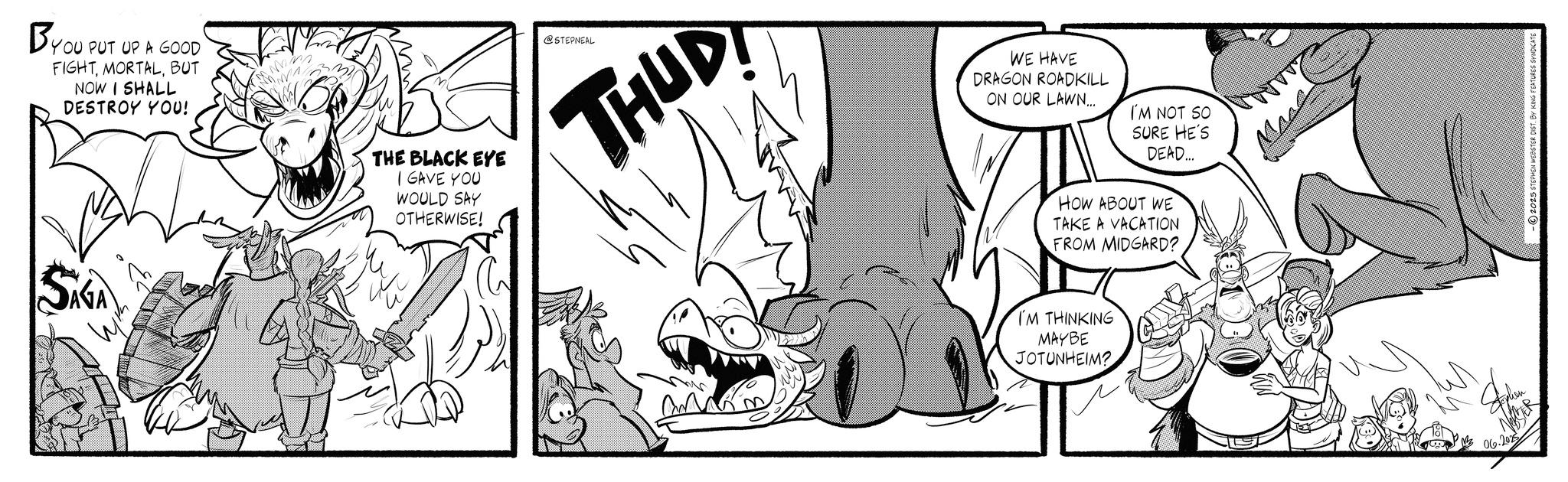 Line art OCR: BYOU PUT UP A GOOD FIGHTBUT NOW I SHALL DESTROY YOU! B THE BLACK EYE I GAVE YOU WOULD SAY OTHERWISE! SAGA ???? @STEPNEAL THUD WE HAVE DRAGON ROADKILL ON OUR LAWN... I'M NOT SO SURE HE'S DEAD... HOW ABOUT WE TAKE A VACATION FROM MIDGARD? I'M THINKING MAYBE JOTUNHEIM? 06.2025 BYOU PUT UP A GOOD FIGHTBUT NOW I SHALL DESTROY YOU ! B THE BLACK EYE I GAVE YOU WOULD SAY OTHERWISE ! SAGA ???? @STEPNEAL THUD WE HAVE DRAGON ROADKILL ON OUR LAWN ... I'M NOT SO SURE HE'S DEAD ... HOW ABOUT WE TAKE A VACATION FROM MIDGARD ? I'M THINKING MAYBE JOTUNHEIM ? 06.2025