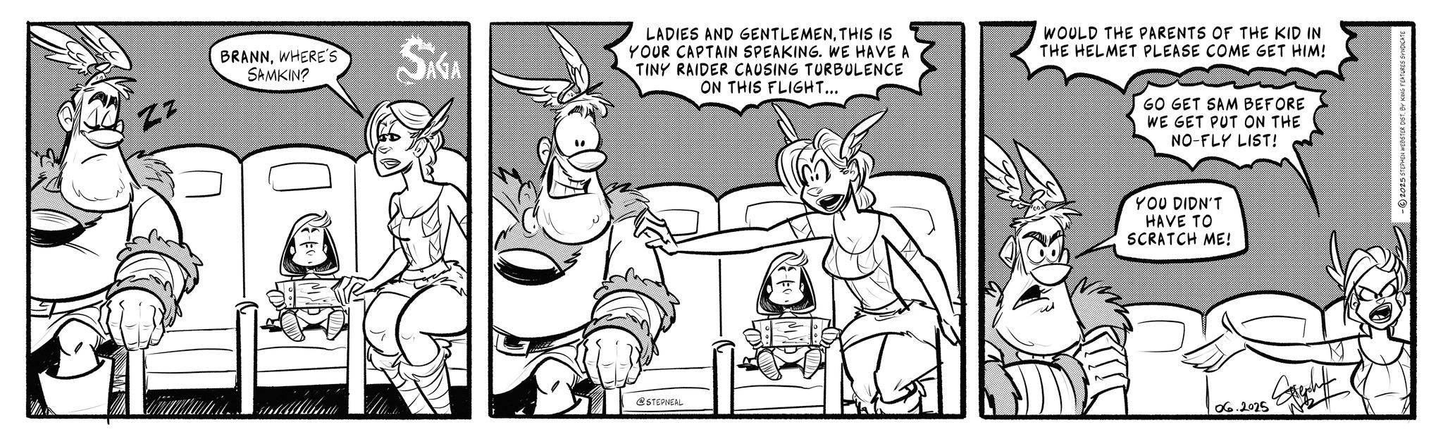 Conversation OCR: Zz BRANNWHERE'S SAMKIN? SAGA @STEPNEAL LADIES AND GENTLEMENTHIS IS YOUR CAPTAIN SPEAKING. WE HAVE A TINY RAIDER CAUSING TURBULENCE ON THIS FLIGHT... WOULD THE PARENTS OF THE KID IN THE HELMET PLEASE COME GET HIM! GO GET SAM BEFORE WE GET PUT ON THE NO-FLY LIST! YOU DIDN'T HAVE TO SCRATCH ME! 06.2025 2025 STEPHEN WEBSTER DIST. BY KING FEATURES S Zz BRANNWHERE'S SAMKIN ? SAGA @STEPNEAL LADIES AND GENTLEMENTHIS IS YOUR CAPTAIN SPEAKING . WE HAVE A TINY RAIDER CAUSING TURBULENCE ON THIS FLIGHT ... WOULD THE PARENTS OF THE KID IN THE HELMET PLEASE COME GET HIM ! GO GET SAM BEFORE WE GET PUT ON THE NO - FLY LIST ! YOU DIDN'T HAVE TO SCRATCH ME ! 06.2025 2025 STEPHEN WEBSTER DIST . BY KING FEATURES S