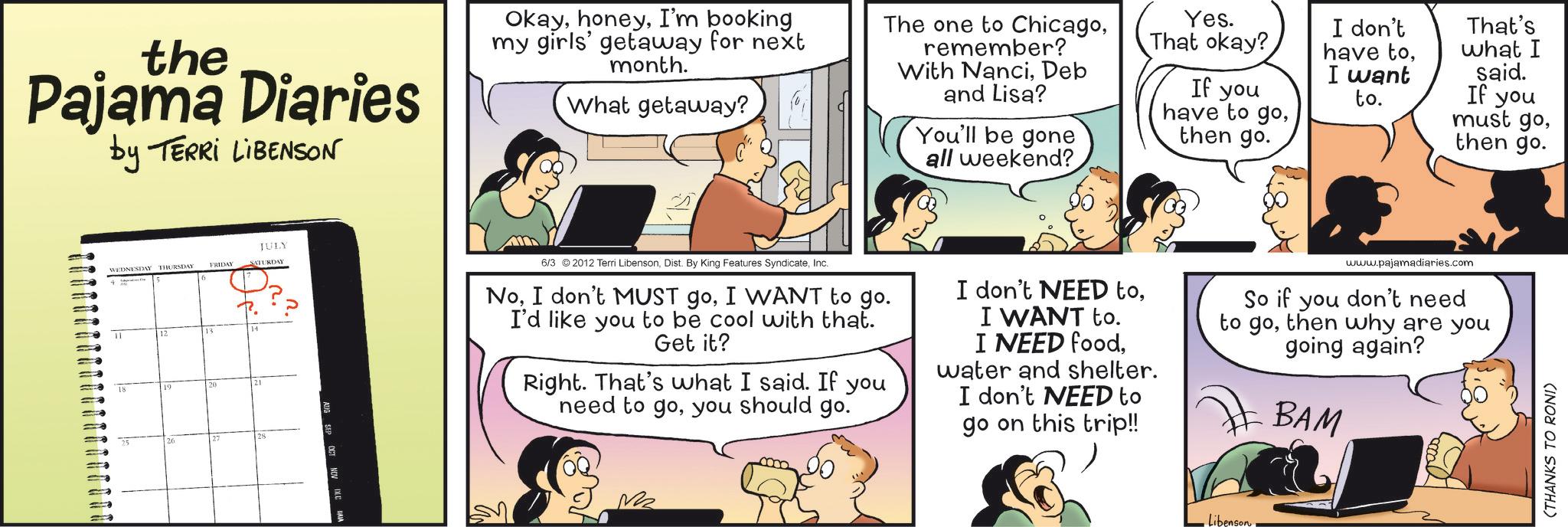 Animated cartoon OCR: the Pajama Diaries by TERRI LIBENSON OkayI'm booking my girls' getaway for next month. What getaway? The one to Chicagoremember? With NanciDeb and Lisa? You'll be gone all weekend? Yes. That okay? If you have to gothen go. WEDNESDAY THURSDAY FRIDAY 11 18 JULY SATURDAY n. 1410 I don't have toI want to. That's what I said. If you must gothen go. 6/3 2012 Terri LibensonInc. NoI WANT to go. I'd like you to be cool with that. Get it? Right. That's what I said. If you need to goyou should go. I don't NEED toI WANT to. I NEED foodwater and shelter. I don't NEED to go on this trip!! www.pajamadiaries.com So if you don't need to gothen why are you going again? BAM Libenson (THANKS TO RONI) the Pajama Diaries by TERRI LIBENSON OkayI'm booking my girls ' getaway for next month . What getaway ? The one to Chicagoremember ? With NanciDeb and Lisa ? You'll be gone all weekend ? Yes . That okay ? If you have to gothen go . WEDNESDAY THURSDAY FRIDAY 11 18 JULY SATURDAY n . 1410 I don't have toI want to . That's what I said . If you must gothen go . 6/3 2012 Terri LibensonDist . By King Features SyndicateInc. NoI don't MUST goI WANT to go . I'd like you to be cool with that . Get it ? Right . That's what I said . If you need to goyou should go . I don't NEED toI WANT to . I NEED foodwater and shelter . I don't NEED to go on this trip !! www.pajamadiaries.com So if you don't need to gothen why are you going again ? BAM Libenson ( THANKS TO RONI )