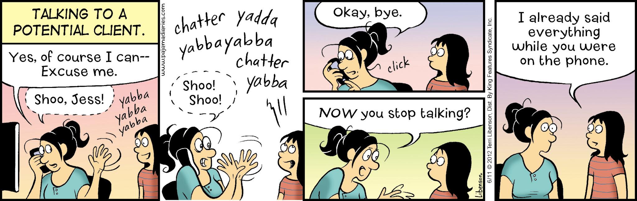Fictional character OCR: TALKING TO A POTENTIAL CLIENT. Yesof course I can-- Excuse me. chatter yadda yabbayabba chatter ShooJess! 'yabba Shoo! yabba Shoo! yabba ??? Okaybye. yabba click NOW you stop talking? 6/11 2012 Terri LibensonInc. Libenson I already said everything while you were on the phone. TALKING TO A POTENTIAL CLIENT . Yesof course I can-- Excuse me . chatter yadda yabbayabba chatter ShooJess ! ' yabba Shoo ! yabba Shoo ! yabba ??? Okaybye . yabba click NOW you stop talking ? 6/11 2012 Terri LibensonDist . By King Features SyndicateInc. Libenson I already said everything while you were on the phone .