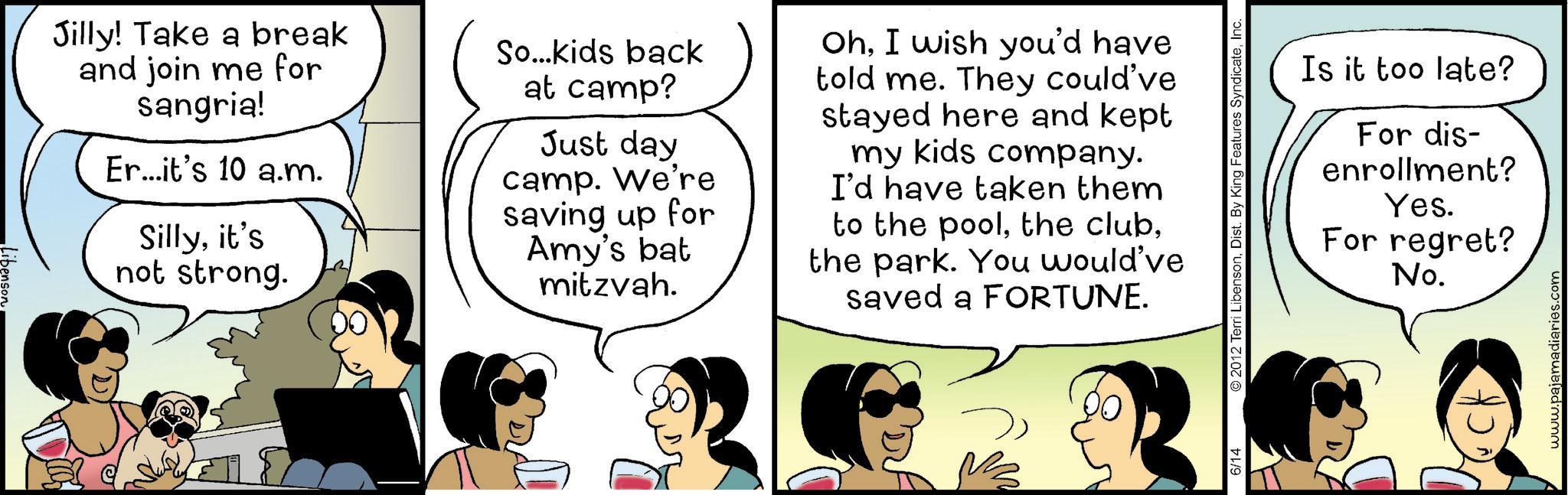 Fiction OCR: Libenson Jilly! Take a break and join me for sangria! Er...it's 10 a.m. Sillyit's not strong. So...kids back at camp? Just day camp. We're saving up for Amy's bat mitzvah. OhI wish you'd have told me. They could've stayed here and kept my kids company. I'd have taken them to the poolthe park. You would've saved a FORTUNE. Is it too late? For dis- enrollment? Yes. For regret? 6/14 © 2012 Terri LibensonInc No. www.pajamadiaries.com Libenson Jilly ! Take a break and join me for sangria ! Er ... it's 10 a.m. Sillyit's not strong . So ... kids back at camp ? Just day camp . We're saving up for Amy's bat mitzvah . OhI wish you'd have told me . They could've stayed here and kept my kids company . I'd have taken them to the poolthe clubthe park . You would've saved a FORTUNE . Is it too late ? For dis- enrollment ? Yes . For regret ? 6/14 © 2012 Terri LibensonDist . By King Features SyndicateInc No. www.pajamadiaries.com