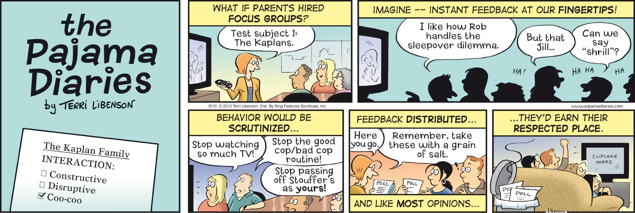 Publication OCR: the Pajama Diaries by TERRI LIBENSON The Kaplan Family INTERACTION: ? Constructive Disruptive ? Coo-coo WHAT IF PARENTS HIRED FOCUS GROUPS? Test subject 1: The Kaplans. 6/10 © 2012 Terri LibensonInc. BEHAVIOR WOULD BE SCRUTINIZED... Stop watching so much TV! Stop the good cop/bad cop routine! Stop passing off Stouffer's as yours! IMAGINE -- INSTANT FEEDBACK AT OUR FINGERTIPS! I like how Rob handles the sleepover dilemma. But that Jill... Can we say "Shrill"? HA! HA HA HA www.pajamadiaries.com FEEDBACK DISTRIBUTED... Remembertake these with a grain of salt. .. THEY'D EARN THEIR RESPECTED PLACE. CUPCAKE WARS Here you go. POLL POLL AND LIKE MOST OPINIONS... POLL Libenson. the Pajama Diaries by TERRI LIBENSON The Kaplan Family INTERACTION : ? Constructive Disruptive ? Coo - coo WHAT IF PARENTS HIRED FOCUS GROUPS ? Test subject 1 : The Kaplans . 6/10 © 2012 Terri LibensonDist . By King Features SyndicateInc. BEHAVIOR WOULD BE SCRUTINIZED ... Stop watching so much TV ! Stop the good cop / bad cop routine ! Stop passing off Stouffer's as yours ! IMAGINE -- INSTANT FEEDBACK AT OUR FINGERTIPS ! I like how Rob handles the sleepover dilemma . But that Jill ... Can we say " Shrill " ? HA ! HA HA HA www.pajamadiaries.com FEEDBACK DISTRIBUTED ... Remembertake these with a grain of salt . .. THEY'D EARN THEIR RESPECTED PLACE . CUPCAKE WARS Here you go . POLL POLL AND LIKE MOST OPINIONS ... POLL Libenson .