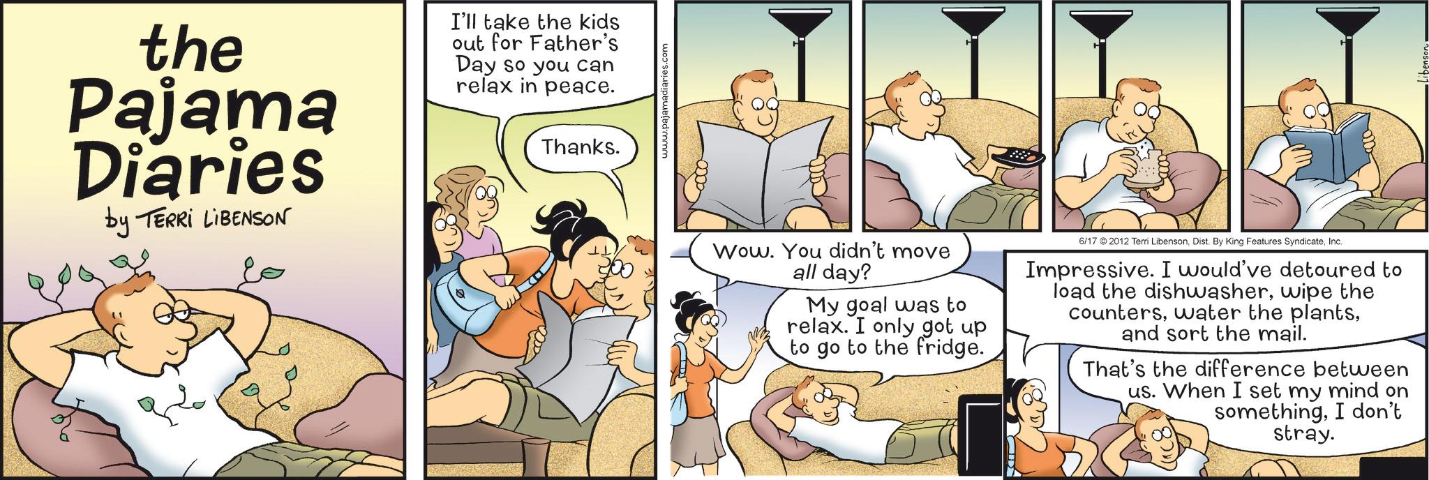 Humour OCR: the Pajama Diaries by TERRI LIBENSON I'll take the kids out for Father's Day so you can relax in peace. Thanks. www.pajamadiaries.com Wow. You didn't move all day? My goal was to relax. I only got up to go to the fridge. 6/17 2012 Terri LibensonInc. Impressive. I would've detoured to load the dishwasherwipe the countersand sort the mail. That's the difference between us. When I set my mind on somethingI don't stray. the Pajama Diaries by TERRI LIBENSON I'll take the kids out for Father's Day so you can relax in peace . Thanks . www.pajamadiaries.com Wow . You didn't move all day ? My goal was to relax . I only got up to go to the fridge . 6/17 2012 Terri LibensonDist . By King Features SyndicateInc. Impressive . I would've detoured to load the dishwasherwipe the counterswater the plantsand sort the mail . That's the difference between us . When I set my mind on somethingI don't stray .