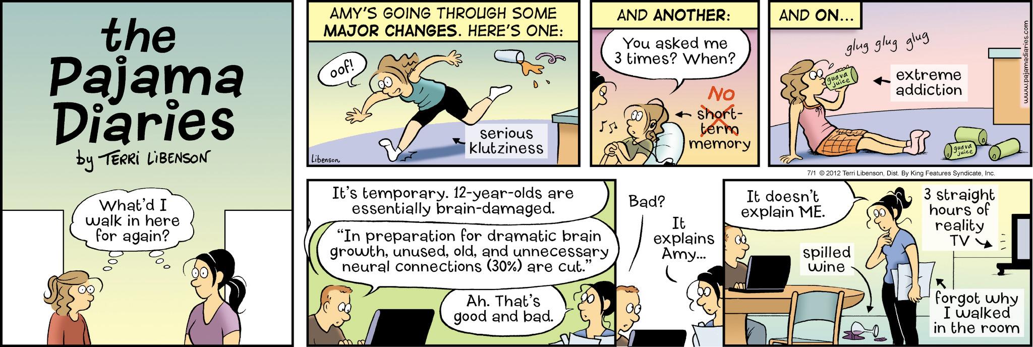 Fictional character OCR: the Pajama Diaries by TERRI LIBENSON What'd I walk in here for again? AMY'S GOING THROUGH SOME MAJOR CHANGES. HERE'S ONE: oof! AND ANOTHER: You asked me 3 times? When? 55 serious klutziness No short- term memory AND ON... qua glug glug glug extreme addiction Libenson It's temporary. 12-year-olds are essentially brain-damaged. "In preparation for dramatic brain growthand unnecessary neural connections (30%) are cut." Ah. That's good and bad. Bad? It explains Amy... guava Juice 7/1 2012 Terri LibensonInc. It doesn't explain ME. spilled wine 3 straight hours of reality TV Y forgot why I walked in the room www.pajamadiaries.c the Pajama Diaries by TERRI LIBENSON What'd I walk in here for again ? AMY'S GOING THROUGH SOME MAJOR CHANGES . HERE'S ONE : oof ! AND ANOTHER : You asked me 3 times ? When ? 55 serious klutziness No short- term memory AND ON ... qua glug glug glug extreme addiction Libenson It's temporary . 12 - year - olds are essentially brain - damaged . " In preparation for dramatic brain growthand unnecessary neural connections ( 30 % ) are cut . " Ah . That's good and bad . Bad ? It explains Amy ... guava Juice 7/1 2012 Terri LibensonDist . By King Features SyndicateInc. It doesn't explain ME . spilled wine 3 straight hours of reality TV Y forgot why I walked in the room www.pajamadiaries.c