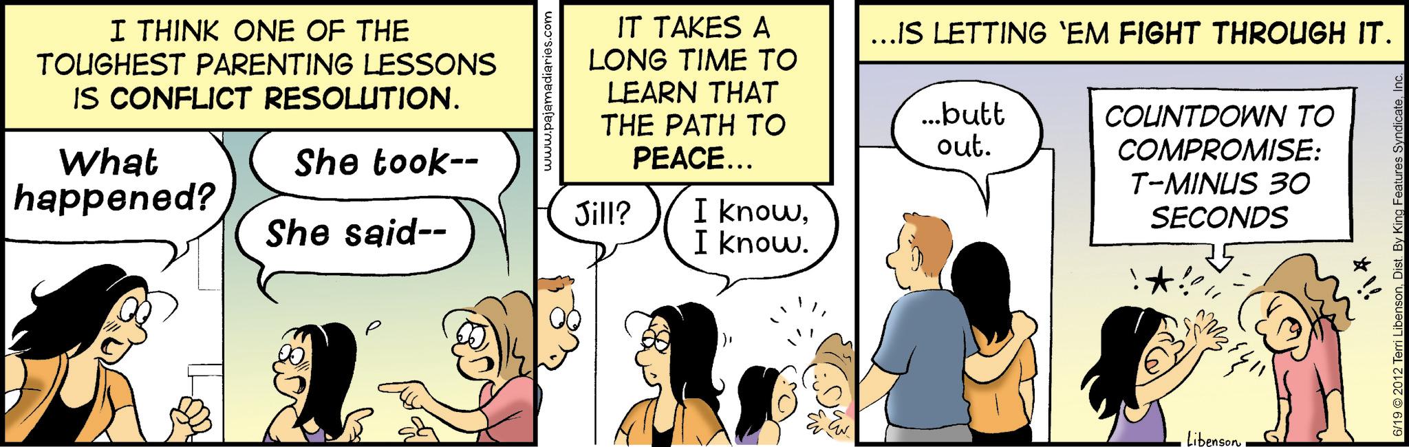 Animated cartoon OCR: I THINK ONE OF THE TOUGHEST PARENTING LESSONS IS CONFLICT RESOLUTION. What happened? She took-- She said-- www.pajan S.com IT TAKES A LONG TIME TO LEARN THAT THE PATH TO PEACE... Jill? I knowI know. ...IS LETTING 'EM FIGHT THROUGH IT. ...butt out. COUNTDOWN TO COMPROMISE: T-MINUS 30 SECONDS LibensonInc. *!! I THINK ONE OF THE TOUGHEST PARENTING LESSONS IS CONFLICT RESOLUTION . What happened ? She took-- She said-- www.pajan S.com IT TAKES A LONG TIME TO LEARN THAT THE PATH TO PEACE ... Jill ? I knowI know . ... IS LETTING ' EM FIGHT THROUGH IT . ... butt out . COUNTDOWN TO COMPROMISE : T - MINUS 30 SECONDS Libenson6/19 © 2012 Terri LibensonDist . By King Features SyndicateInc. * !!