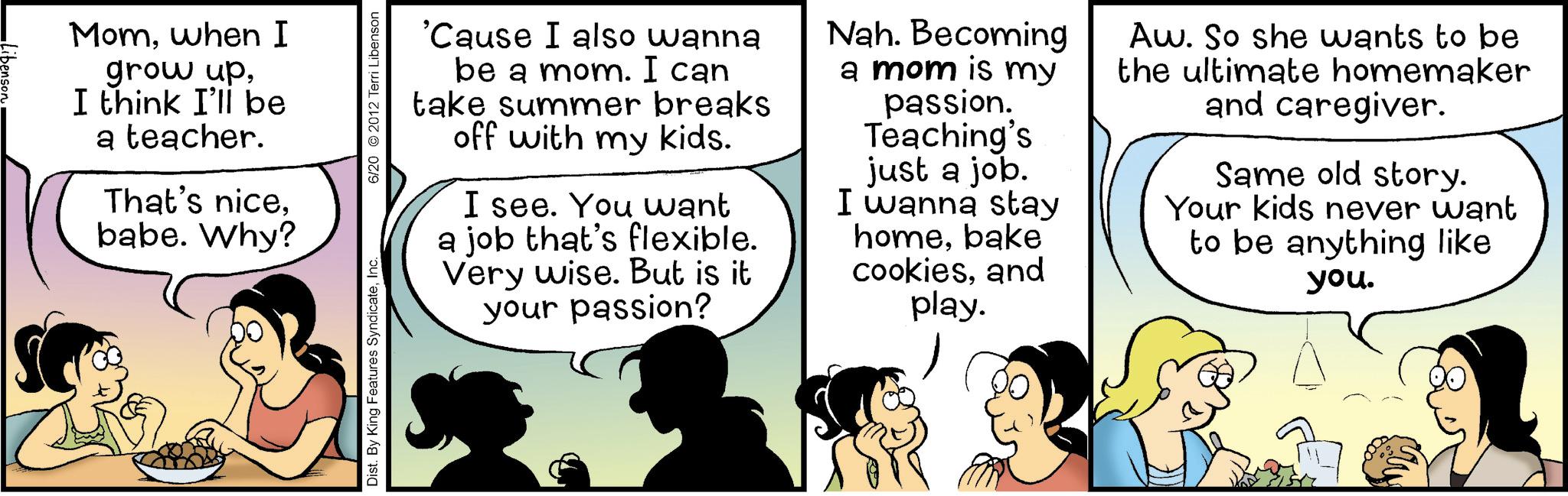 Comic book OCR: Momwhen I grow upI think I'll be a teacher. That's nicebabe. Why? Dist. By King Features SyndicateInc 6/20 2012 Terri Libenson 'Cause I also wanna be a mom. I can take summer breaks off with my kids. I see. You want a job that's flexible. Very wise. But is it your passion? Nah. Becoming a mom is my passion. Teaching's just a job. I wanna stay homebake cookiesand play. Aw. So she wants to be the ultimate homemaker and caregiver. Same old story. Your kids never want to be anything like you. Momwhen I grow upI think I'll be a teacher . That's nicebabe . Why ? Dist . By King Features SyndicateInc 6/20 2012 Terri Libenson ' Cause I also wanna be a mom . I can take summer breaks off with my kids . I see . You want a job that's flexible . Very wise . But is it your passion ? Nah . Becoming a mom is my passion . Teaching's just a job . I wanna stay homebake cookiesand play . Aw . So she wants to be the ultimate homemaker and caregiver . Same old story . Your kids never want to be anything like you .