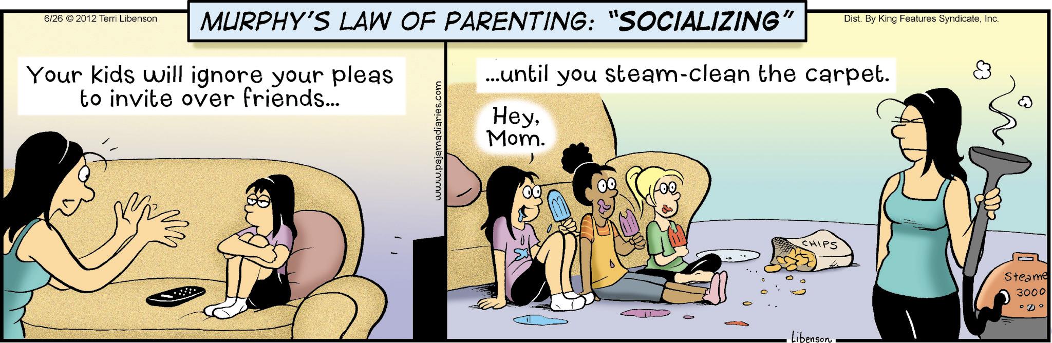 Happiness OCR: 6/26 2012 Terri Libenson MURPHY'S LAW OF PARENTING: "SOCIALIZING " Dist. By King Features SyndicateInc. Your kids will ignore your pleas to invite over friends... www.pajamadiaries.com ...until you steam-clean the carpet. HeyMom. CHIPS Libenson Steame 3000 ° 0° 6/26 2012 Terri Libenson MURPHY'S LAW OF PARENTING : " SOCIALIZING " Dist . By King Features SyndicateInc. Your kids will ignore your pleas to invite over friends ... www.pajamadiaries.com ... until you steam - clean the carpet . HeyMom . CHIPS Libenson Steame 3000 ° 0 °