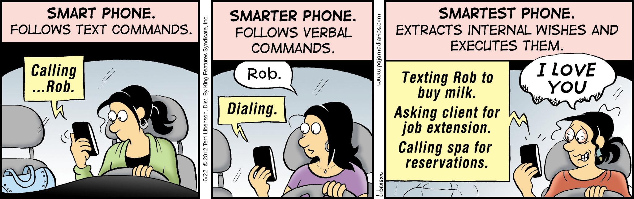 Photo caption OCR: SMART PHONE. FOLLOWS TEXT COMMANDS. Calling ...Rob. 6/22 2012 Terri LibensonInc. SMARTER PHONE. FOLLOWS VERBAL COMMANDS. Rob. Dialing. .... Libenson www.pajamadiaries.com SMARTEST PHONE. EXTRACTS INTERNAL WISHES AND EXECUTES THEM. Texting Rob to I LOVE buy milk. YOU Asking client for job extension. Calling spa for reservations. SMART PHONE . FOLLOWS TEXT COMMANDS . Calling ... Rob . 6/22 2012 Terri LibensonDist . By King Features SyndicateInc. SMARTER PHONE . FOLLOWS VERBAL COMMANDS . Rob . Dialing . .... Libenson www.pajamadiaries.com SMARTEST PHONE . EXTRACTS INTERNAL WISHES AND EXECUTES THEM . Texting Rob to I LOVE buy milk . YOU Asking client for job extension . Calling spa for reservations .