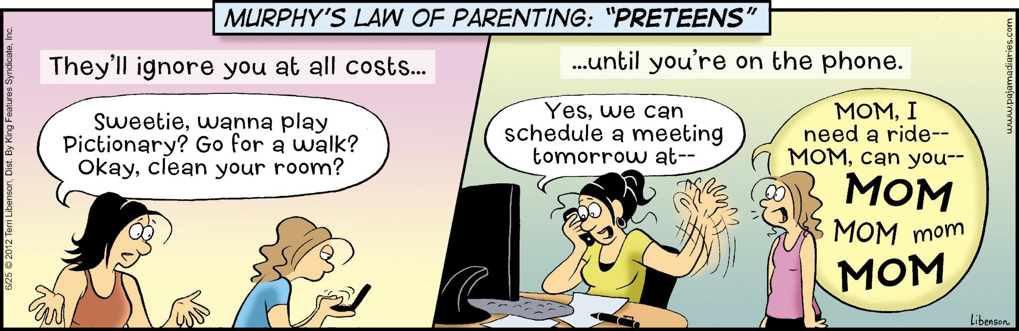 Animated cartoon OCR: 6/25 © 2012 Terri LibensonInc. MURPHY'S LAW OF PARENTING: “PRETEENS" They'll ignore you at all costs... Sweetiewanna play Pictionary? Go for a walk? Okayclean your room? ...until you're on the phone. Yeswe can schedule a meeting tomorrow at-- MOMI need a ride-- MOMcan you-- MOM MOM mom MOM Libenson www.pajamadiaries.com 6/25 © 2012 Terri LibensonDist . By King Features SyndicateInc. MURPHY'S LAW OF PARENTING : “ PRETEENS " They'll ignore you at all costs ... Sweetiewanna play Pictionary ? Go for a walk ? Okayclean your room ? ... until you're on the phone . Yeswe can schedule a meeting tomorrow at-- MOMI need a ride-- MOMcan you-- MOM MOM mom MOM Libenson www.pajamadiaries.com