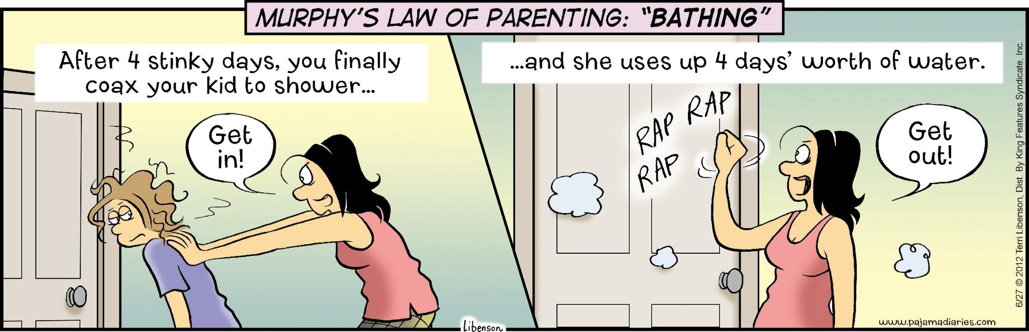 Animated cartoon OCR: MURPHY'S LAW OF PARENTING: “BATHING” After 4 stinky daysyou finally coax your kid to shower... Get in! Libenson RAP RAP RAP ... and she uses up 4 days' worth of water. Get out! & www.pajamadiaries.com 6/27 © 2012 Terri LibensonInc. MURPHY'S LAW OF PARENTING : “ BATHING ” After 4 stinky daysyou finally coax your kid to shower ... Get in ! Libenson RAP RAP RAP ... and she uses up 4 days ' worth of water . Get out ! & www.pajamadiaries.com 6/27 © 2012 Terri LibensonDist . By King Features Syndicate