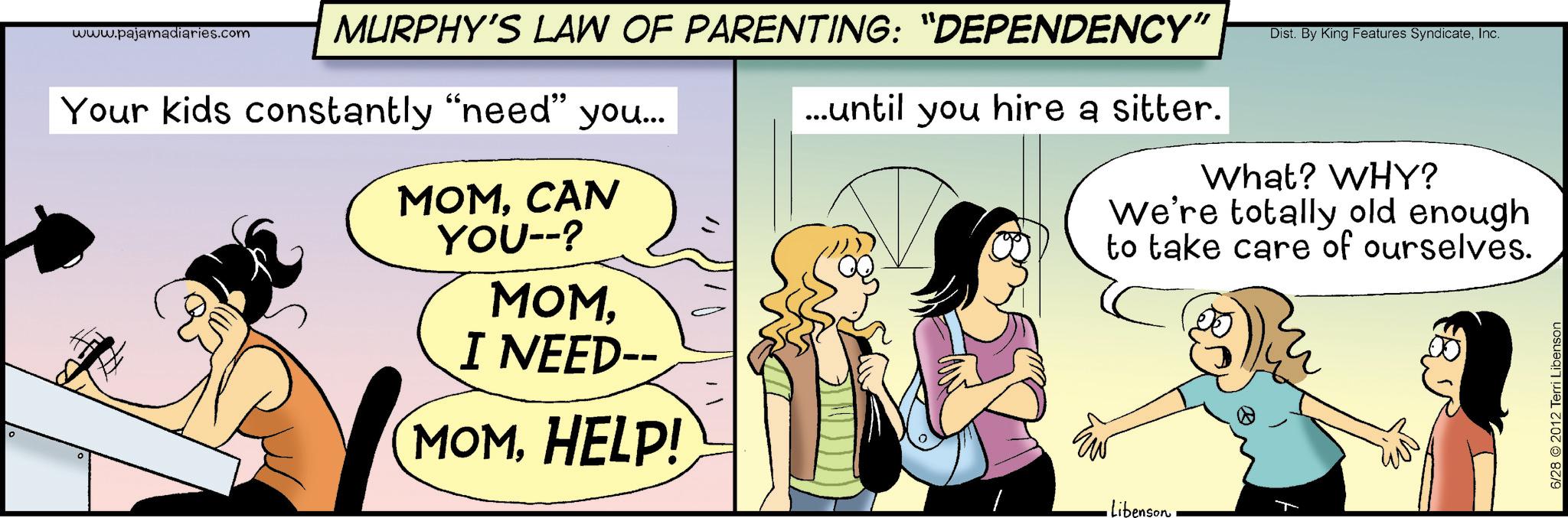 Animated cartoon OCR: 10 www.pajamadiaries.com MURPHY'S LAW OF PARENTING: “DEPENDENCY" Your kids constantly "need" you... MOMCAN YOU--? MOMI NEED-- MOMHELP! ...until you hire a sitter. Dist. By King Features SyndicateInc. What? WHY? We're totally old enough to take care of ourselves. Libenson 6/28 2012 Terri Libenson 10 www.pajamadiaries.com MURPHY'S LAW OF PARENTING : “ DEPENDENCY " Your kids constantly " need " you ... MOMCAN YOU-- ? MOMI NEED-- MOMHELP ! ... until you hire a sitter . Dist . By King Features SyndicateInc. What ? WHY ? We're totally old enough to take care of ourselves . Libenson 6/28 2012 Terri Libenson