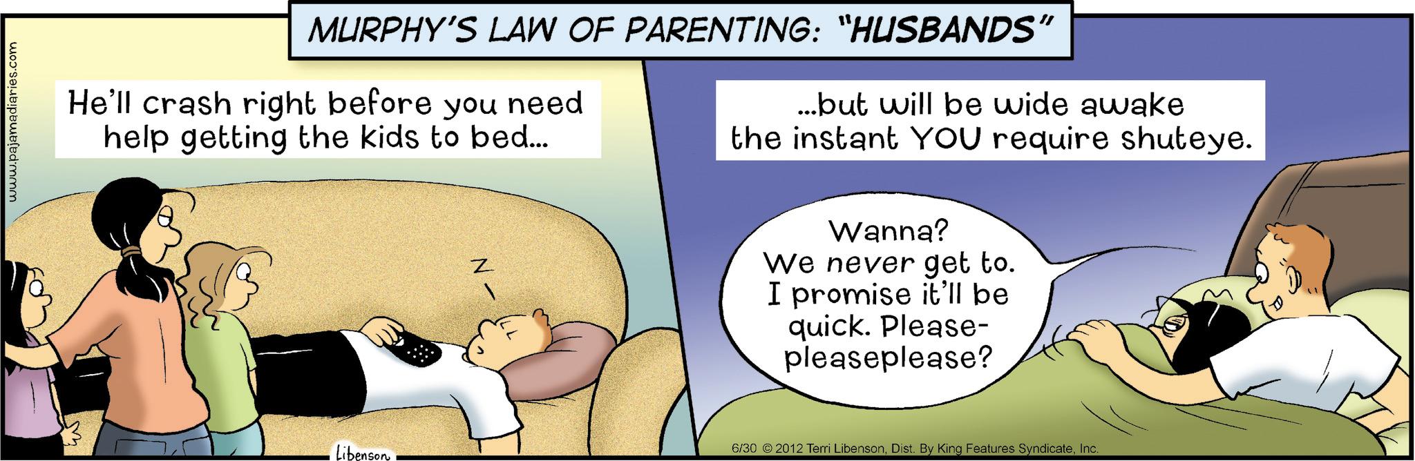 Love OCR: www.pajamadiaries.com MURPHY'S LAW OF PARENTING: "HUSBANDS" He'll crash right before you need help getting the kids to bed... ...but will be wide awake the instant YOU require shuteye. Z Wanna? We never get to. I promise it'll be quick. Please- pleaseplease? Libenson 6/30 2012 Terri LibensonInc. www.pajamadiaries.com MURPHY'S LAW OF PARENTING : " HUSBANDS " He'll crash right before you need help getting the kids to bed ... ... but will be wide awake the instant YOU require shuteye . Z Wanna ? We never get to . I promise it'll be quick . Please- pleaseplease ? Libenson 6/30 2012 Terri LibensonDist . By King Features Syndicate