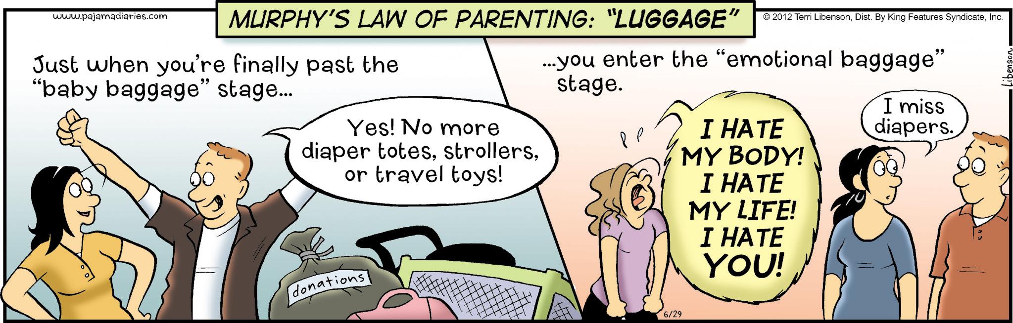 Animation OCR: www.pajamadiaries.com MURPHY'S LAW OF PARENTING: “LUGGAGE” © 2012 Terri LibensonInc. ...you enter the "emotional baggage" stage. Just when you're finally past the "baby baggage" stage... Yes! No more diaper totesor travel toys! donations ?? I HATE MY BODY! I HATE MY LIFE! I HATE YOU! I miss diapers. 6/29 www.pajamadiaries.com MURPHY'S LAW OF PARENTING : “ LUGGAGE ” © 2012 Terri LibensonDist . By King Features SyndicateInc. ... you enter the " emotional baggage " stage . Just when you're finally past the " baby baggage " stage ... Yes ! No more diaper totesor travel toys ! donations ?? I HATE MY BODY ! I HATE MY LIFE ! I HATE YOU ! I miss diapers . 6/29