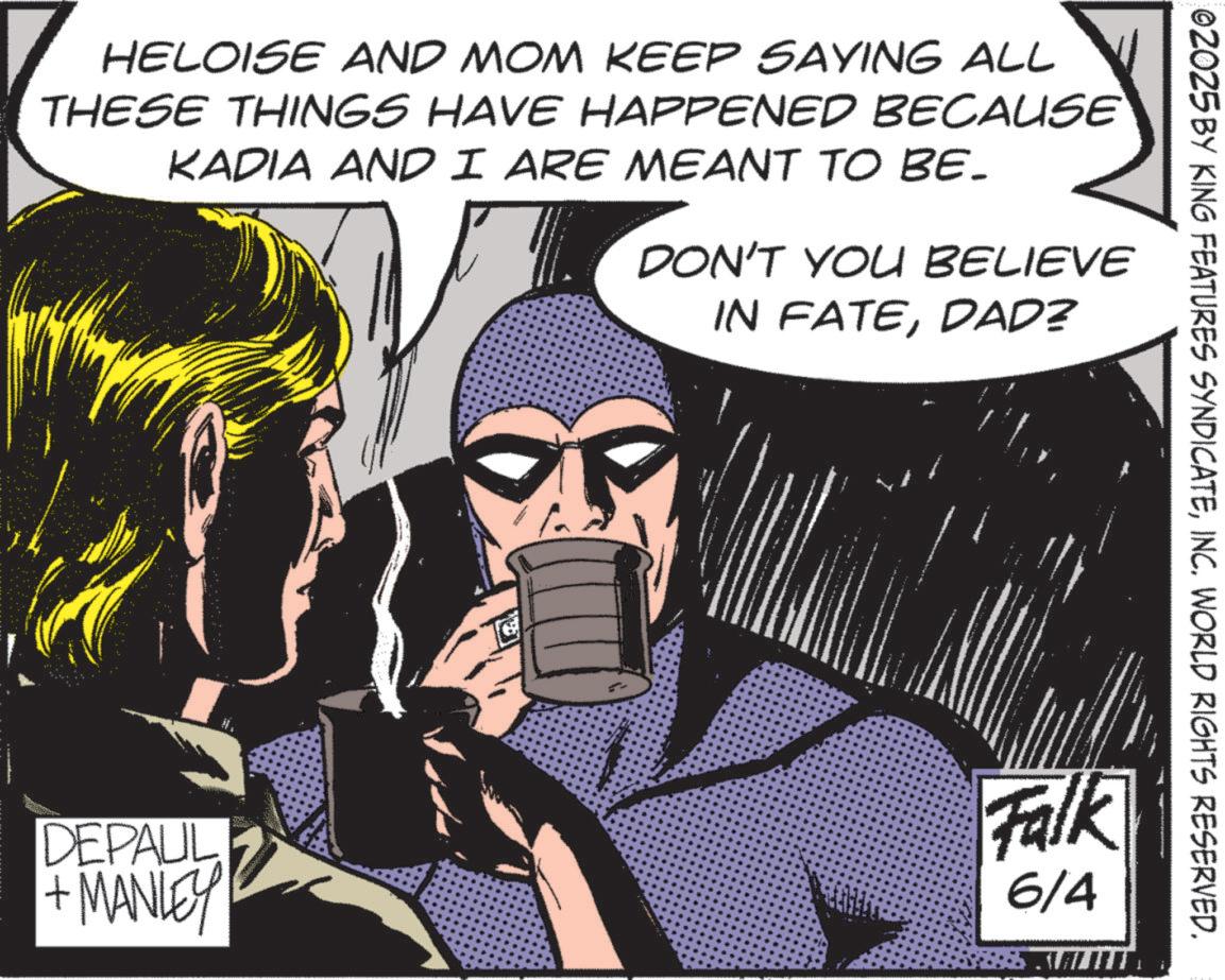 Animation OCR: ©2025 BY KING FEATURES SYNDICATEINC. WORLD RIGHTS RESERVED. HELOISE AND MOM KEEP SAYING ALL THESE THINGS HAVE HAPPENED BECAUSE KADIA AND I ARE MEANT TO BE- DON'T YOU BELIEVE IN FATEDAD? DEPAUL + MANLEY Falk 6/4 © 2025 BY KING FEATURES SYNDICATEINC . WORLD RIGHTS RESERVED . HELOISE AND MOM KEEP SAYING ALL THESE THINGS HAVE HAPPENED BECAUSE KADIA AND I ARE MEANT TO BE- DON'T YOU BELIEVE IN FATEDAD ? DEPAUL + MANLEY Falk 6/4