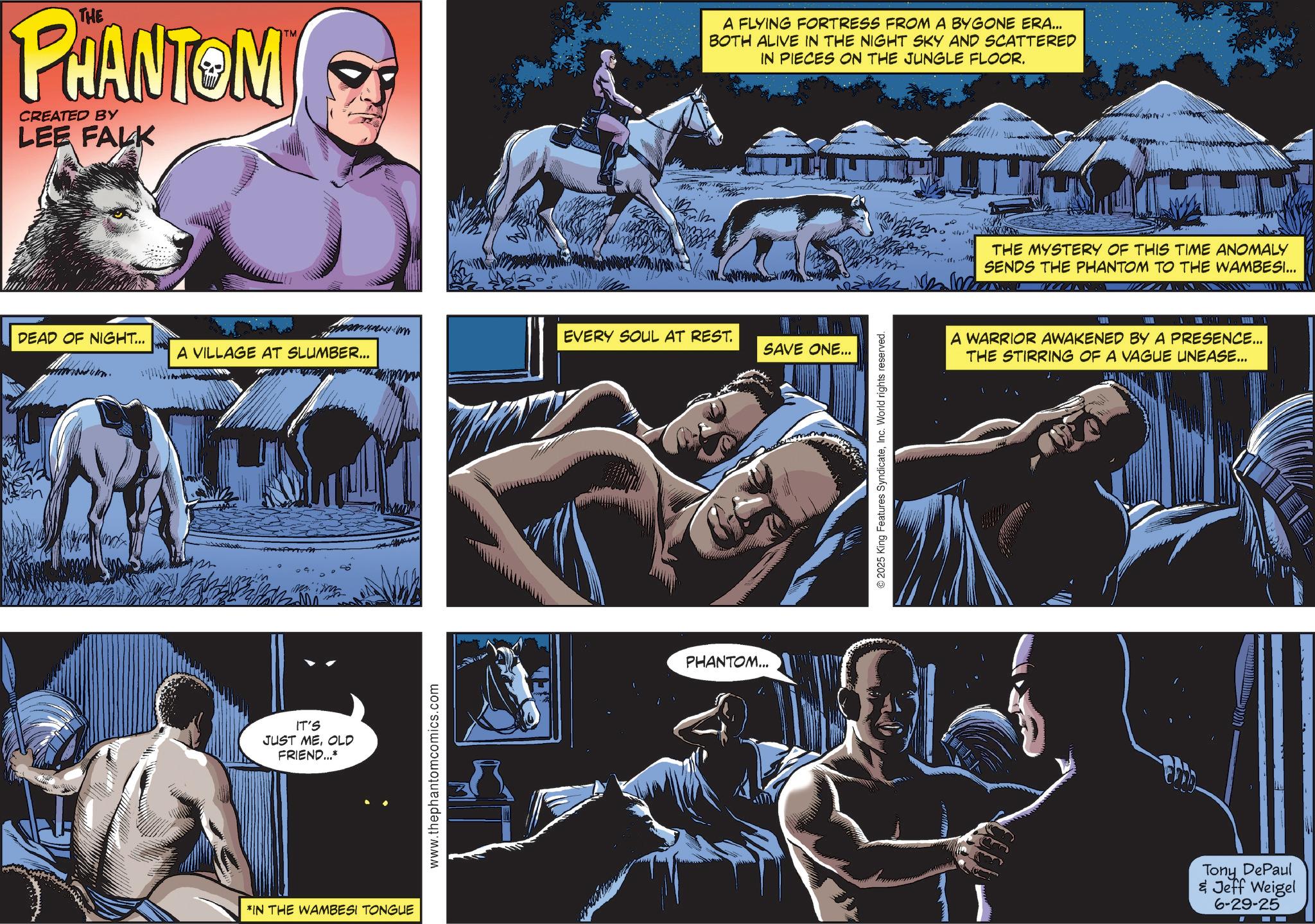 Hero OCR: THE PHANTOM CREATED BY LEE FALK TM A FLYING FORTRESS FROM A BYGONE ERA... BOTH ALIVE IN THE NIGHT SKY AND SCATTERED IN PIECES ON THE JUNGLE FLOOR. DEAD OF NIGHT... EVERY SOUL AT REST. A VILLAGE AT SLUMBER... SAVE ONE... IT'S JUST MEOLD FRIEND...* *IN THE WAMBESI TONGUE www.thephantomcomics.com PHANTOM... 2025 King Features SyndicateInc. World rights reserved. THE MYSTERY OF THIS TIME ANOMALY SENDS THE PHANTOM TO THE WAMBESI... A WARRIOR AWAKENED BY A PRESENCE... THE STIRRING OF A VAGUE UNEASE... Tony DePaul & Jeff Weigel 6-29-25 THE PHANTOM CREATED BY LEE FALK TM A FLYING FORTRESS FROM A BYGONE ERA ... BOTH ALIVE IN THE NIGHT SKY AND SCATTERED IN PIECES ON THE JUNGLE FLOOR . DEAD OF NIGHT ... EVERY SOUL AT REST . A VILLAGE AT SLUMBER ... SAVE ONE ... IT'S JUST MEOLD FRIEND ... * * IN THE WAMBESI TONGUE www.thephantomcomics.com PHANTOM ... 2025 King Features SyndicateInc. World rights reserved . THE MYSTERY OF THIS TIME ANOMALY SENDS THE PHANTOM TO THE WAMBESI ... A WARRIOR AWAKENED BY A PRESENCE ... THE STIRRING OF A VAGUE UNEASE ... Tony DePaul & Jeff Weigel 6-29-25