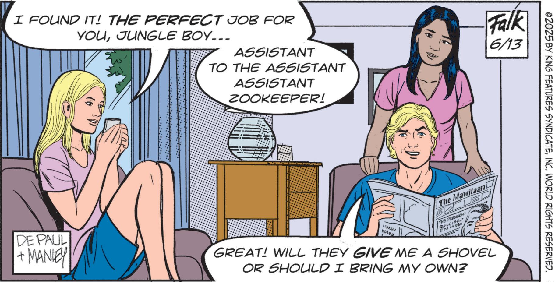 Animation OCR: I FOUND IT! THE PERFECT JOB FOR YOUJUNGLE BOY... ASSISTANT TO THE ASSISTANT ASSISTANT ZOOKEEPER! Falk 6/13 DE PAUL + MANLEY The Mawitaani LUMIV then THE PRESIDENT RECOVER frm in USA GREAT! WILL THEY GIVE ME A SHOVEL OR SHOULD I BRING MY OWN? 02025 BY KING FEATURES SYNDICATEINC. WORLD RIGHTS RESERVED. I FOUND IT ! THE PERFECT JOB FOR YOUJUNGLE BOY ... ASSISTANT TO THE ASSISTANT ASSISTANT ZOOKEEPER ! Falk 6/13 DE PAUL + MANLEY The Mawitaani LUMIV then THE PRESIDENT RECOVER frm in USA GREAT ! WILL THEY GIVE ME A SHOVEL OR SHOULD I BRING MY OWN ? 02025 BY KING FEATURES SYNDICATEINC . WORLD RIGHTS RESERVED .