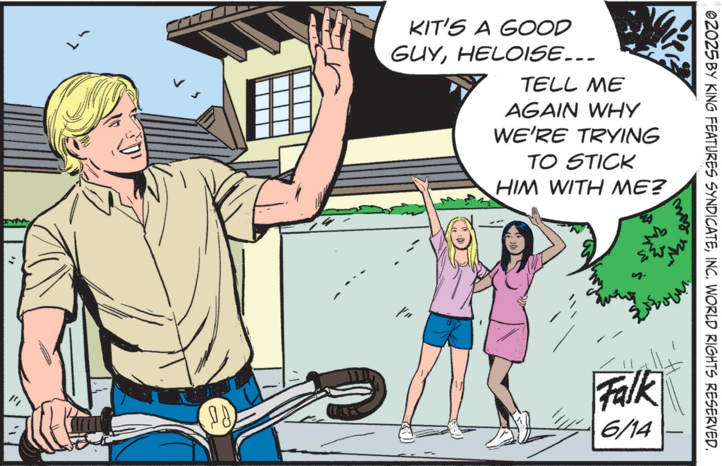 Comics OCR: 02025 BY KING FEATURES SYNDICATEINC. WORLD RIGHTS RESERVED. KIT'S A GOOD GUYHELOISE... TELL ME AGAIN WHY WE'RE TRYING TO STICK HIM WITH ME? my CES Falk 6/14 02025 BY KING FEATURES SYNDICATEINC . WORLD RIGHTS RESERVED . KIT'S A GOOD GUYHELOISE ... TELL ME AGAIN WHY WE'RE TRYING TO STICK HIM WITH ME ? my CES Falk 6/14