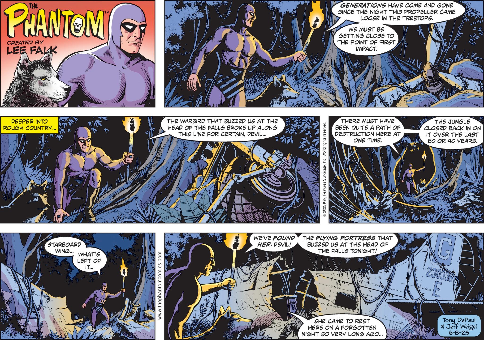 Graphics OCR: THE PHANTOM CREATED BY LEE FALK TM DEEPER INTO ROUGH COUNTRY... THE WARBIRD THAT BUZZED US AT THE HEAD OF THE FALLS BROKE UP ALONG THIS LINE FOR CERTAINDEVIL... STARBOARD WING... WHAT'S LEFT OF IT... www.thephantomcomics.com © 2025 King Features SyndicateInc. World rights reserved. GENERATIONS HAVE COME AND GONE SINCE THE NIGHT THIS PROPELLER CAME LOOSE IN THE TREETOPS. WE MUST BE GETTING CLOSE TO THE POINT OF FIRST. IMPACT. THERE MUST HAVE BEEN QUITE A PATH OF DESTRUCTION HERE AT ONE TIME. THE JUNGLE CLOSED BACK IN ON IT OVER THE LAST 80 OR 90 YEARS. WE'VE FOUND HERDEVIL! THE FLYING FORTRESS THAT BUZZED US AT THE HEAD OF THE FALLS TONIGHT! G 230335 E SHE CAME TO REST HERE ON A FORGOTTEN NIGHT SO VERY LONG AGO... Tony DePaul & Jeff Weigel 6-8-25 THE PHANTOM CREATED BY LEE FALK TM DEEPER INTO ROUGH COUNTRY ... THE WARBIRD THAT BUZZED US AT THE HEAD OF THE FALLS BROKE UP ALONG THIS LINE FOR CERTAINDEVIL ... STARBOARD WING ... WHAT'S LEFT OF IT ... www.thephantomcomics.com © 2025 King Features SyndicateInc. World rights reserved . GENERATIONS HAVE COME AND GONE SINCE THE NIGHT THIS PROPELLER CAME LOOSE IN THE TREETOPS . WE MUST BE GETTING CLOSE TO THE POINT OF FIRST . IMPACT . THERE MUST HAVE BEEN QUITE A PATH OF DESTRUCTION HERE AT ONE TIME . THE JUNGLE CLOSED BACK IN ON IT OVER THE LAST 80 OR 90 YEARS . WE'VE FOUND HERDEVIL ! THE FLYING FORTRESS THAT BUZZED US AT THE HEAD OF THE FALLS TONIGHT ! G 230335 E SHE CAME TO REST HERE ON A FORGOTTEN NIGHT SO VERY LONG AGO ... Tony DePaul & Jeff Weigel 6-8-25