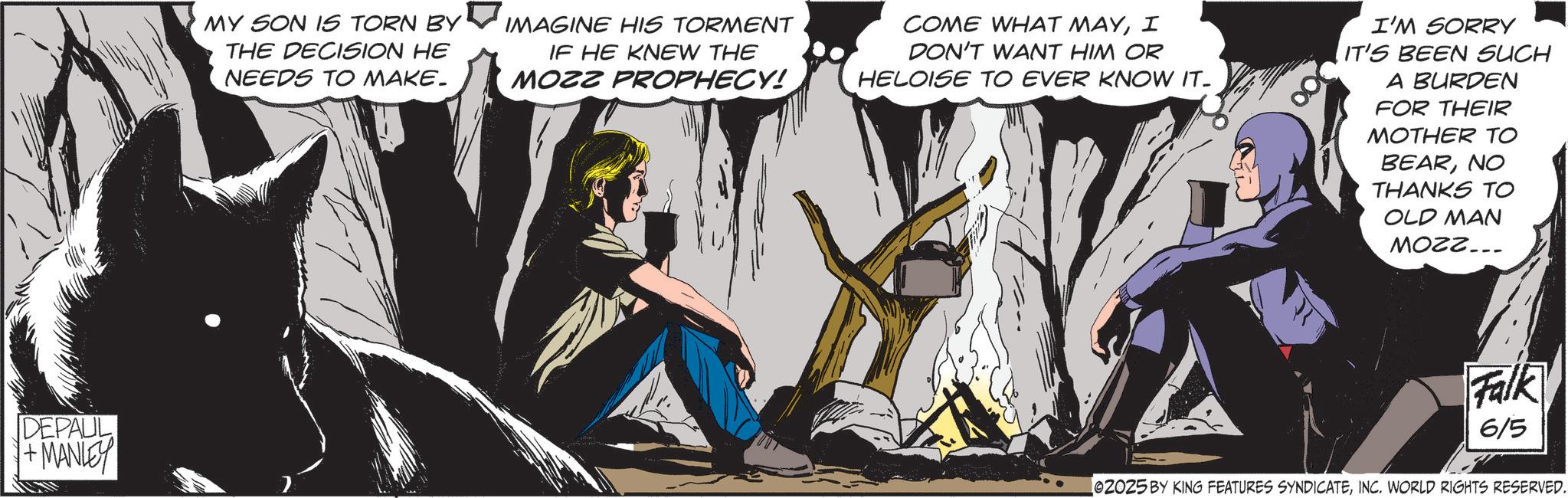 Publication OCR: DEPAUL +MANLEY MY SON IS TORN BY THE DECISION HE NEEDS TO MAKE. IMAGINE HIS TORMENT IF HE KNEW THE MOZZ PROPHECY! COME WHAT MAYI DON'T WANT HIM OR HELOISE TO EVER KNOW IT- I'M SORRY IT'S BEEN SUCH A BURDEN FOR THEIR MOTHER TO BEARNO THANKS TO OLD MAN MOZZ... Falk 6/5 02025 BY KING FEATURES SYNDICATEINC. WORLD RIGHTS RESERVED. DEPAUL + MANLEY MY SON IS TORN BY THE DECISION HE NEEDS TO MAKE . IMAGINE HIS TORMENT IF HE KNEW THE MOZZ PROPHECY ! COME WHAT MAYI DON'T WANT HIM OR HELOISE TO EVER KNOW IT- I'M SORRY IT'S BEEN SUCH A BURDEN FOR THEIR MOTHER TO BEARNO THANKS TO OLD MAN MOZZ ... Falk 6/5 02025 BY KING FEATURES SYNDICATEINC . WORLD RIGHTS RESERVED .