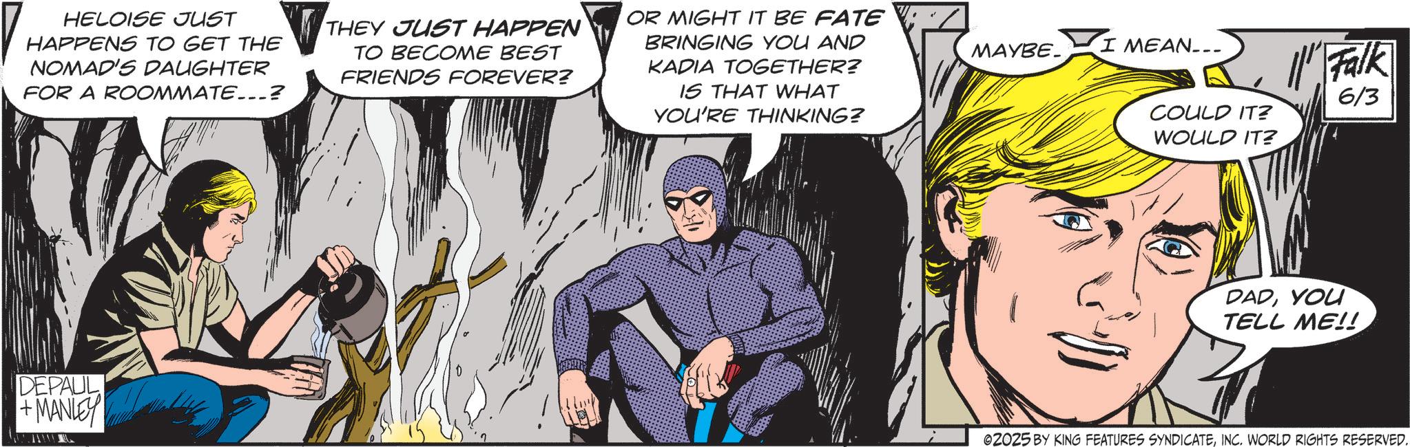 Hero OCR: HELOISE JUST HAPPENS TO GET THE NOMAD'S DAUGHTER FOR A ROOMMATE...? THEY JUST HAPPEN TO BECOME BEST FRIENDS FOREVER? OR MIGHT IT BE FATE BRINGING YOU AND KADIA TOGETHER? IS THAT WHAT YOU'RE THINKING? DEPAUL +MANLEY MAYBE_ I MEAN... COULD IT? WOULD IT? Il Falk 6/3 DADYOU TELL ME!! 02025 BY KING FEATURES SYNDICATEINC. WORLD RIGHTS RESERVED. HELOISE JUST HAPPENS TO GET THE NOMAD'S DAUGHTER FOR A ROOMMATE ... ? THEY JUST HAPPEN TO BECOME BEST FRIENDS FOREVER ? OR MIGHT IT BE FATE BRINGING YOU AND KADIA TOGETHER ? IS THAT WHAT YOU'RE THINKING ? DEPAUL + MANLEY MAYBE_ I MEAN ... COULD IT ? WOULD IT ? Il Falk 6/3 DADYOU TELL ME !! 02025 BY KING FEATURES SYNDICATEINC . WORLD RIGHTS RESERVED .