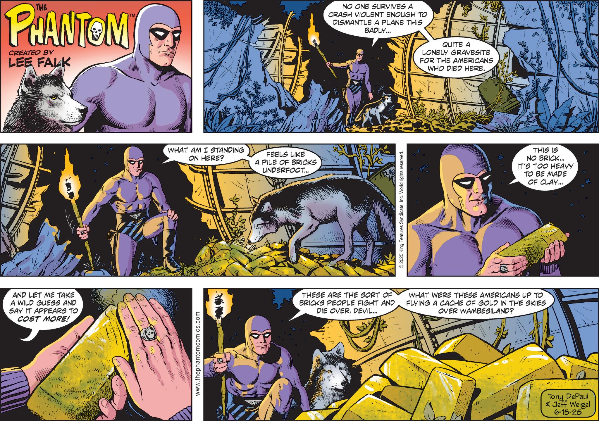 Superhero OCR: THE PHANTOM CREATED BY LEE FALK AND LET ME TAKE A WILD GUESS AND SAY IT APPEARS TO COST MORE! nem. ??? INT 111111 TM WHAT AM I STANDING ON HERE? FEELS LIKE A PILE OF BRICKS UNDERFOOT... www.thephantomcomics.com NO ONE SURVIVES A CRASH VIOLENT ENOUGH TO DISMANTLE A PLANE THIS BADLY... © 2025 King Features SyndicateInc. World rights reserved. QUITE A LONELY GRAVESITE FOR THE AMERICANS WHO DIED HERE. THIS IS NO BRICK... IT'S TOO HEAVY TO BE MADE OF CLAY... THESE ARE THE SORT OF BRICKS PEOPLE FIGHT AND DIE OVERDEVIL... WHAT WERE THESE AMERICANS UP TO FLYING A CACHE OF GOLD IN THE SKIES OVER WAMBESILAND? Tony DePaul & Jeff Weigel 6-15-25 THE PHANTOM CREATED BY LEE FALK AND LET ME TAKE A WILD GUESS AND SAY IT APPEARS TO COST MORE ! nem . ??? INT 111111 TM WHAT AM I STANDING ON HERE ? FEELS LIKE A PILE OF BRICKS UNDERFOOT ... www.thephantomcomics.com NO ONE SURVIVES A CRASH VIOLENT ENOUGH TO DISMANTLE A PLANE THIS BADLY ... © 2025 King Features SyndicateInc. World rights reserved . QUITE A LONELY GRAVESITE FOR THE AMERICANS WHO DIED HERE . THIS IS NO BRICK ... IT'S TOO HEAVY TO BE MADE OF CLAY ... THESE ARE THE SORT OF BRICKS PEOPLE FIGHT AND DIE OVERDEVIL ... WHAT WERE THESE AMERICANS UP TO FLYING A CACHE OF GOLD IN THE SKIES OVER WAMBESILAND ? Tony DePaul & Jeff Weigel 6-15-25
