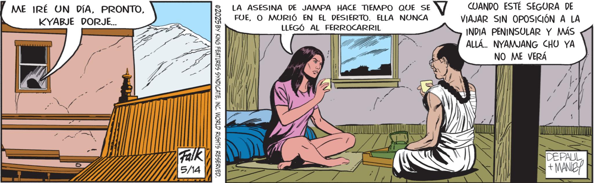 Animated cartoon OCR: ME IRÉ UN DÍAKYABJE DORJE... LA ASESINA DE JAMPA HACE TIEMPO QUE SE FUEO MURIÓ EN EL DESIERTO. ELLA NUNCA LLEGÓ AL FERROCARRIL CUANDO ESTÉ SEGURA DE VIAJAR SIN OPOSICIÓN A LA INDIA PENINSULAR Y MÁS ALLA... NYAMJANG CHU YA NO ME VERÁ 02025 BY KING FEATURES SYNDICATEINC. WORLD RIGHTS RESERVED. Falk 5/14 DEPAUL +MANIE ME IRÉ UN DÍAKYABJE DORJE ... LA ASESINA DE JAMPA HACE TIEMPO QUE SE FUEO MURIÓ EN EL DESIERTO . ELLA NUNCA LLEGÓ AL FERROCARRIL CUANDO ESTÉ SEGURA DE VIAJAR SIN OPOSICIÓN A LA INDIA PENINSULAR Y MÁS ALLA ... NYAMJANG CHU YA NO ME VERÁ 02025 BY KING FEATURES SYNDICATEINC . WORLD RIGHTS RESERVED . Falk 5/14 DEPAUL + MANIE