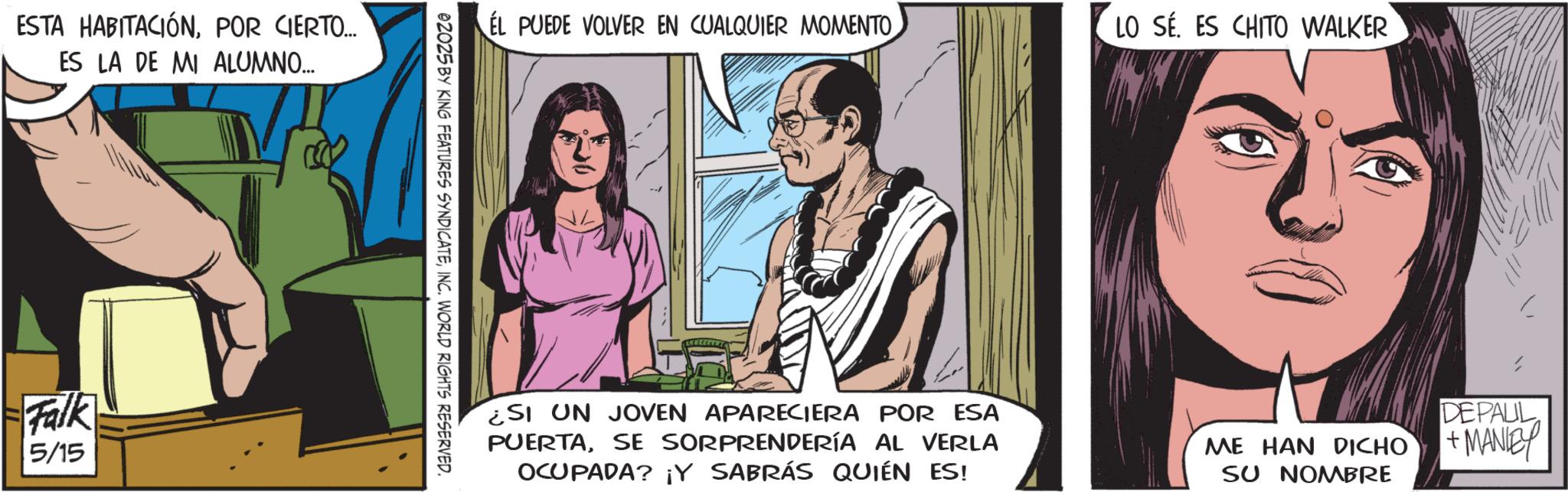 Publication OCR: ESTA HABITACIÓNPOR CIERTO... ES LA DE MI ALUMNO... Falk 5/15 EL PUEDE VOLVER EN CUALQUIER MOMENTO LO SE. ES CHITO WALKER 02025 BY KING FEATURES SYNDICATEINC. WORLD RIGHTS RESERVED. ¿SI UN JOVEN APARECIERA POR ESA PUERTASE SORPRENDERÍA AL VERLA OCUPADA? ¡Y SABRÁS QUIÉN ES! ME HAN DICHO SU NOMBRE DEPALL +MANLEY ESTA HABITACIÓNPOR CIERTO ... ES LA DE MI ALUMNO ... Falk 5/15 EL PUEDE VOLVER EN CUALQUIER MOMENTO LO SE . ES CHITO WALKER 02025 BY KING FEATURES SYNDICATEINC . WORLD RIGHTS RESERVED . ¿ SI UN JOVEN APARECIERA POR ESA PUERTASE SORPRENDERÍA AL VERLA OCUPADA ? ¡ Y SABRÁS QUIÉN ES ! ME HAN DICHO SU NOMBRE DEPALL + MANLEY