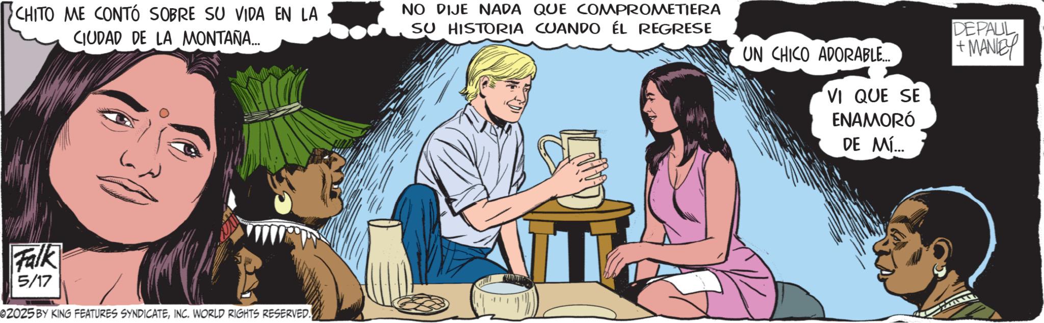 Comic book OCR: CHITO ME CONTÓ SOBRE SU VIDA EN LA CIUDAD DE LA MONTAÑA... NO DIJE NADA QUE COMPROMETIERA SU HISTORIA CUANDO ÉL REGRESE UN CHICO ADORABLE... VI QUE SE ENAMORÓ DE MÍ... DEPAUL +MANIEY Falk 5/17 02025 BY KING FEATURES SYNDICATEINC. WORLD RIGHTS RESERVED. CHITO ME CONTÓ SOBRE SU VIDA EN LA CIUDAD DE LA MONTAÑA ... NO DIJE NADA QUE COMPROMETIERA SU HISTORIA CUANDO ÉL REGRESE UN CHICO ADORABLE ... VI QUE SE ENAMORÓ DE MÍ ... DEPAUL + MANIEY Falk 5/17 02025 BY KING FEATURES SYNDICATEINC . WORLD RIGHTS RESERVED .