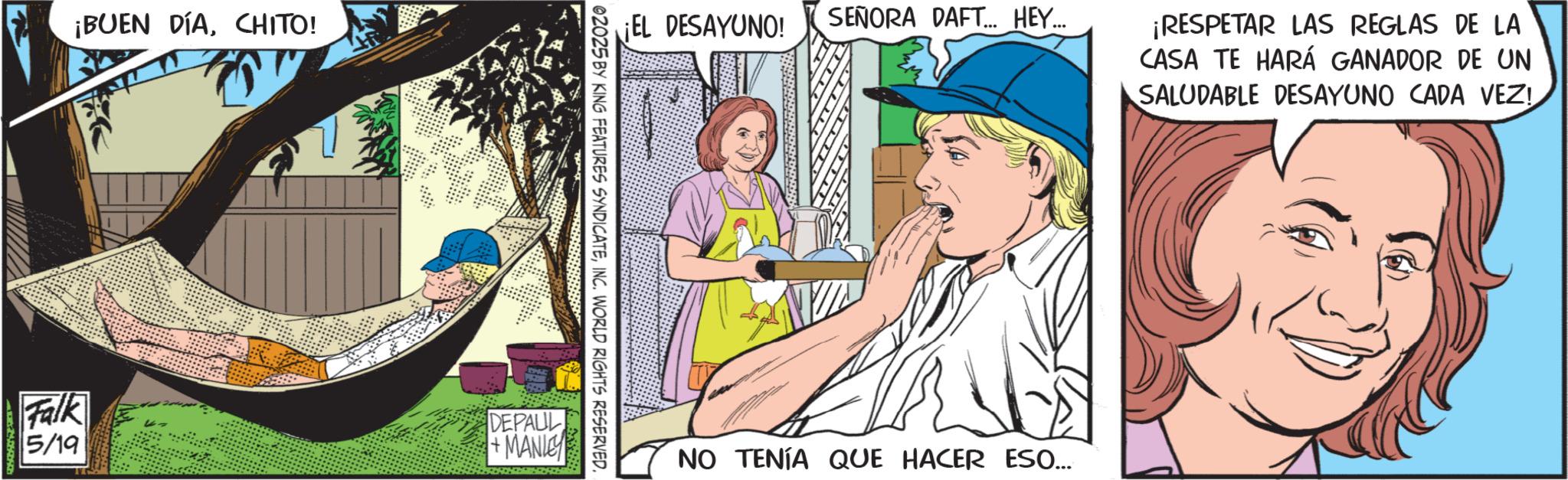 Publication OCR: ¡BUEN DÍACHITO! ¡EL DESAYUNO! SEÑORA DAFT... HEY…... 02025 BY KING FEATURES SYNDICATEINC. WORLD RIGHTS RESERVED. Falk 5/19 DEPAUL +MANIE ¡RESPETAR LAS REGLAS DE LA CASA TE HARÁ GANADOR DE UN SALUDABLE DESAYUNO CADA VEZ! NO TENÍA QUE HACER ESO.... ¡ BUEN DÍACHITO ! ¡ EL DESAYUNO ! SEÑORA DAFT ... HEY … ... 02025 BY KING FEATURES SYNDICATEINC . WORLD RIGHTS RESERVED . Falk 5/19 DEPAUL + MANIE ¡ RESPETAR LAS REGLAS DE LA CASA TE HARÁ GANADOR DE UN SALUDABLE DESAYUNO CADA VEZ ! NO TENÍA QUE HACER ESO ....