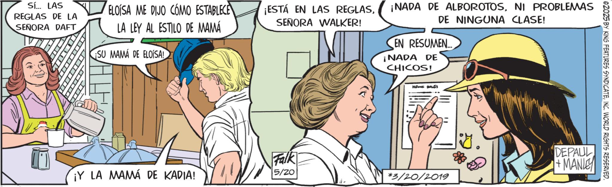 Animated cartoon OCR: Sí... LAS REGLAS DE LA SEÑORA DAFT ELOISA ME DIJO COMO ESTABLECE LA LEY AL ESTILO DE MAMÁ SU MAMA DE ELOISA! TITL 02025 BY KING FEATURES SYNDICATEINC. WORLD RIGHTS RESERVED. ¡ESTÁ EN LAS REGLASSEÑORA WALKER! ¡NADA DE ALBOROTOSNI PROBLEMAS DE NINGUNA CLASE! EN RESUMEN.... ¡NADA DE CHICOS! Falk HOME BUS ?? DEPAUL +MANLEY ¡Y LA MAMA DE KADIA! 5/20 *3/20/2019 Sí ... LAS REGLAS DE LA SEÑORA DAFT ELOISA ME DIJO COMO ESTABLECE LA LEY AL ESTILO DE MAMÁ SU MAMA DE ELOISA ! TITL 02025 BY KING FEATURES SYNDICATEINC . WORLD RIGHTS RESERVED . ¡ ESTÁ EN LAS REGLASSEÑORA WALKER ! ¡ NADA DE ALBOROTOSNI PROBLEMAS DE NINGUNA CLASE ! EN RESUMEN .... ¡ NADA DE CHICOS ! Falk HOME BUS ? ? DEPAUL + MANLEY ¡ Y LA MAMA DE KADIA ! 5/20 * 3 / 20 / 2019