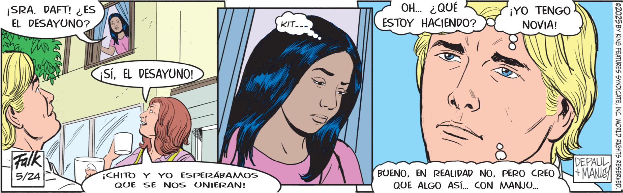 Fictional character OCR: ¡SRA. DAFT! ¿ES EL DESAYUNO? ¡SíEL DESAYUNO! KIT- OH... ¿QUÉ ESTOY HACIENDO? ¡YO TENGO NOVIA! 02025 BY KING FEATURES SYNDICATEINC. WORLD RIGHTS RESERVED. Falk 5/24 CHITO Y YO ESPERÁBAMOS BUENOPERO CREO DEPAUL +MANIE QUE SE NOS UNIERAN! QUE ALGO ASÍ... CON MANJU... ¡ SRA . DAFT ! ¿ ES EL DESAYUNO ? ¡ SíEL DESAYUNO ! KIT- OH ... ¿ QUÉ ESTOY HACIENDO ? ¡ YO TENGO NOVIA ! 02025 BY KING FEATURES SYNDICATEINC . WORLD RIGHTS RESERVED . Falk 5/24 CHITO Y YO ESPERÁBAMOS BUENOEN REALIDAD NOPERO CREO DEPAUL + MANIE QUE SE NOS UNIERAN ! QUE ALGO ASÍ ... CON MANJU ...