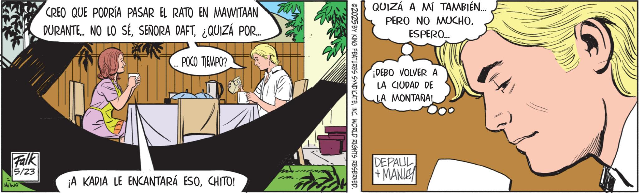Publication OCR: CREO QUE PODRÍA PASAR EL RATO EN MAWITAAN DURANTE NO LO SE¿QUIZÁ POR... POCO TIEMPO? WW Falk whe 5/23 ¡A KADIA LE ENCANTARÁ ESOCHITO! QUIZÁ A MÍ TAMBIÉN... PERO NO MUCHOESPERO... ¡DEBO VOLVER A LA CIUDAD DE LA MONTANA! 02025 BY KING FEATURES SYNDICATEINC. WORLD RIGHTS RESERVED. DEPALIL + MANLEY CREO QUE PODRÍA PASAR EL RATO EN MAWITAAN DURANTE NO LO SESEÑORA DAFT¿ QUIZÁ POR ... POCO TIEMPO ? WW Falk whe 5/23 ¡ A KADIA LE ENCANTARÁ ESOCHITO ! QUIZÁ A MÍ TAMBIÉN ... PERO NO MUCHOESPERO ... ¡ DEBO VOLVER A LA CIUDAD DE LA MONTANA ! 02025 BY KING FEATURES SYNDICATEINC . WORLD RIGHTS RESERVED . DEPALIL + MANLEY