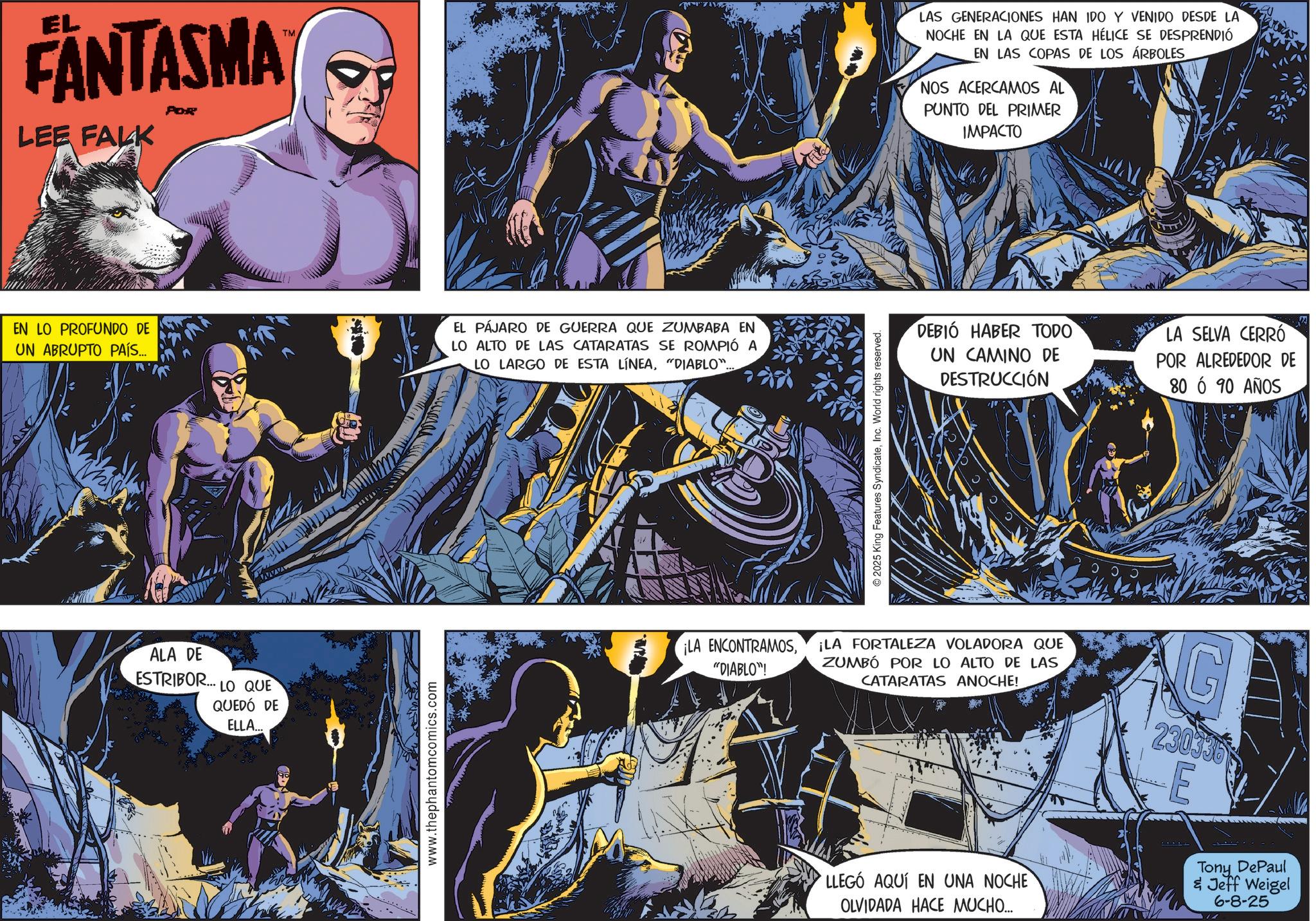 Graphic design OCR: EL FANTASMA LEE FALK POR TM EN LO PROFUNDO DE UN ABRUPTO PAÍS... EL PÁJARO DE GUERRA QUE ZUMBABA EN LO ALTO DE LAS CATARATAS SE ROMPIÓ A LO LARGO DE ESTA LÍNEA"DIABLO".. ALA DE ESTRIBOR... LO QUE QUEDÓ DE ELLA... www.thephantomcomics.com 2025 King Features SyndicateInc. World rights reserved. LAS GENERACIONES HAN IDO Y VENIDO DESDE LA NOCHE EN LA QUE ESTA HÉLICE SE DESPRENDIÓ EN LAS COPAS DE LOS ÁRBOLES NOS ACERCAMOS AL PUNTO DEL PRIMER IMPACTO DEBIÓ HABER TODO UN CAMINO DE DESTRUCCIÓN LA SELVA CERRÓ POR ALREDEDOR DE 80 6 90 AÑOS ¡LA ENCONTRAMOS"DIABLO"! ¡LA FORTALEZA VOLADORA QUE ZUMBÓ POR LO ALTO DE LAS CATARATAS ANOCHE! G 230336 E ?? Tony DePaul & Jeff Weigel 6-8-25 LLEGÓ AQUÍ EN UNA NOCHE OLVIDADA HACE MUCHO.... EL FANTASMA LEE FALK POR TM EN LO PROFUNDO DE UN ABRUPTO PAÍS ... EL PÁJARO DE GUERRA QUE ZUMBABA EN LO ALTO DE LAS CATARATAS SE ROMPIÓ A LO LARGO DE ESTA LÍNEA" DIABLO " .. ALA DE ESTRIBOR ... LO QUE QUEDÓ DE ELLA ... www.thephantomcomics.com 2025 King Features SyndicateInc. World rights reserved . LAS GENERACIONES HAN IDO Y VENIDO DESDE LA NOCHE EN LA QUE ESTA HÉLICE SE DESPRENDIÓ EN LAS COPAS DE LOS ÁRBOLES NOS ACERCAMOS AL PUNTO DEL PRIMER IMPACTO DEBIÓ HABER TODO UN CAMINO DE DESTRUCCIÓN LA SELVA CERRÓ POR ALREDEDOR DE 80 6 90 AÑOS ¡ LA ENCONTRAMOS" DIABLO " ! ¡ LA FORTALEZA VOLADORA QUE ZUMBÓ POR LO ALTO DE LAS CATARATAS ANOCHE ! G 230336 E ?? Tony DePaul & Jeff Weigel 6-8-25 LLEGÓ AQUÍ EN UNA NOCHE OLVIDADA HACE MUCHO ....