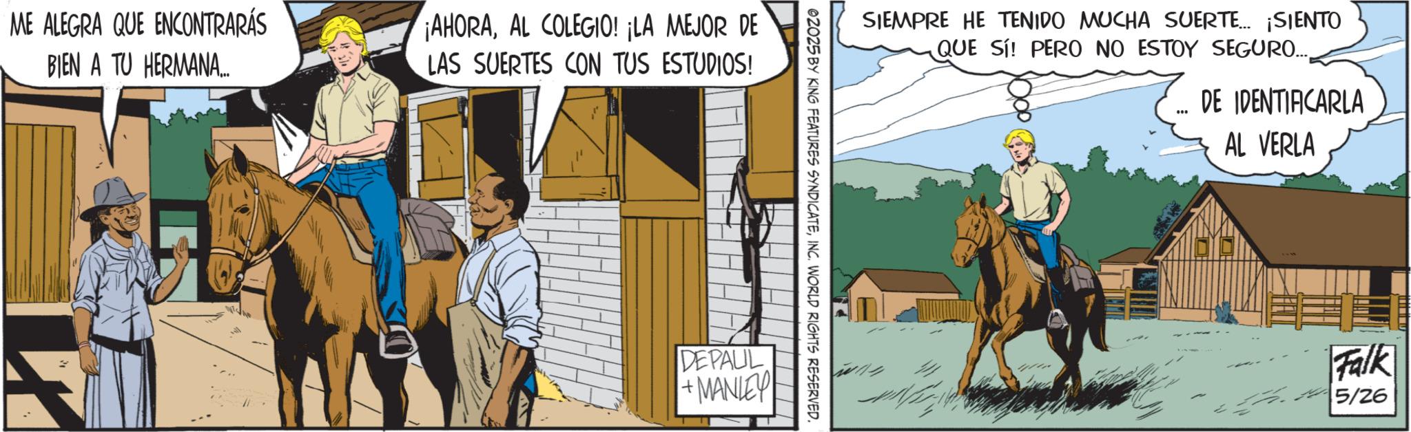 Mane OCR: ME ALEGRA QUE ENCONTRARÁS BIEN A TU HERMANA... ¡AHORAAL COLEGIO! ¡LA MEJOR DE LAS SUERTES CON TUS ESTUDIOS! SIEMPRE HE TENIDO MUCHA SUERTE... ¡SIENTO QUE SI! PERO NO ESTOY SEGURO.... @2025 BY KING FEATURES SYNDICATEINC. WORLD RIGHTS RESERVED. DEPALIL + MANLEY *** DE IDENTIFICARLA AL VERLA Falk 5/26 ME ALEGRA QUE ENCONTRARÁS BIEN A TU HERMANA ... ¡ AHORAAL COLEGIO ! ¡ LA MEJOR DE LAS SUERTES CON TUS ESTUDIOS ! SIEMPRE HE TENIDO MUCHA SUERTE ... ¡ SIENTO QUE SI ! PERO NO ESTOY SEGURO .... @ 2025 BY KING FEATURES SYNDICATEINC . WORLD RIGHTS RESERVED . DEPALIL + MANLEY *** DE IDENTIFICARLA AL VERLA Falk 5/26
