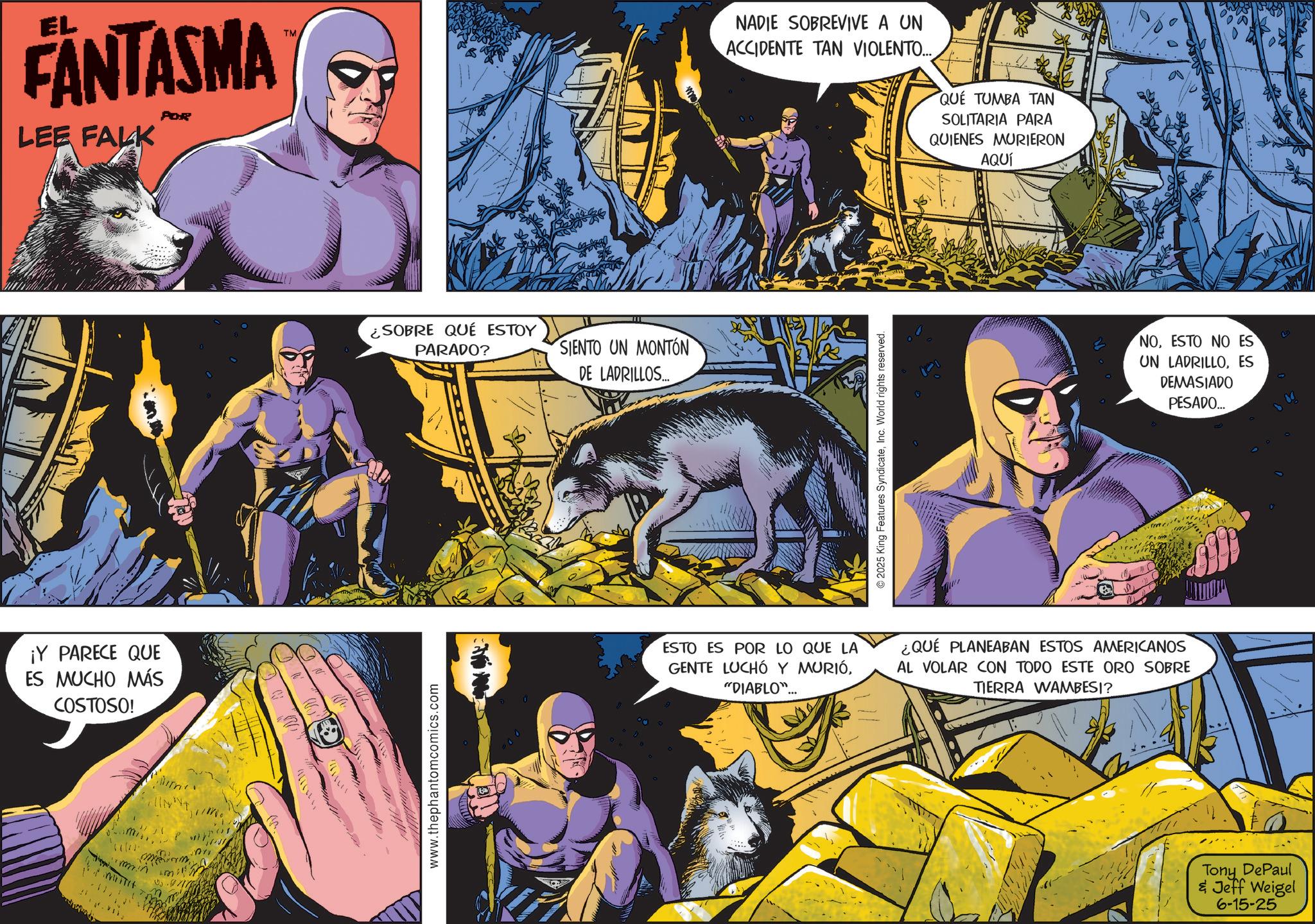 Superhero OCR: EL FANTASMA LEE FALK POR ¡Y PARECE QUE ES MUCHO MÁS COSTOSO! mm. ?? INT 11711 www.thephantomcomics.com TM ¿SOBRE QUÉ ESTOY PARADO? SIENTO UN MONTÓN DE LADRILLOS... NADIE SOBREVIVE A UN ACCIDENTE TAN VIOLENTO... QUE TUMBA TAN SOLITARIA PARA QUIENES MURIERON AQUÍ © 2025 King Features SyndicateInc. World rights reserved. ESTO ES POR LO QUE LA GENTE LUCHÓ Y MURIÓ"DIABLO"... ¿QUÉ PLANEABAN ESTOS AMERICANOS AL VOLAR CON TODO ESTE ORO SOBRE TIERRA WAMBESI? NOESTO NO ES UN LADRILLOES DEMASIADO PESADO... Tony DePaul & Jeff Weigel 6-15-25 38 EL FANTASMA LEE FALK POR ¡ Y PARECE QUE ES MUCHO MÁS COSTOSO ! mm . ?? INT 11711 www.thephantomcomics.com TM ¿ SOBRE QUÉ ESTOY PARADO ? SIENTO UN MONTÓN DE LADRILLOS ... NADIE SOBREVIVE A UN ACCIDENTE TAN VIOLENTO ... QUE TUMBA TAN SOLITARIA PARA QUIENES MURIERON AQUÍ © 2025 King Features SyndicateInc. World rights reserved . ESTO ES POR LO QUE LA GENTE LUCHÓ Y MURIÓ" DIABLO " ... ¿ QUÉ PLANEABAN ESTOS AMERICANOS AL VOLAR CON TODO ESTE ORO SOBRE TIERRA WAMBESI ? NOESTO NO ES UN LADRILLOES DEMASIADO PESADO ... Tony DePaul & Jeff Weigel 6-15-25 38