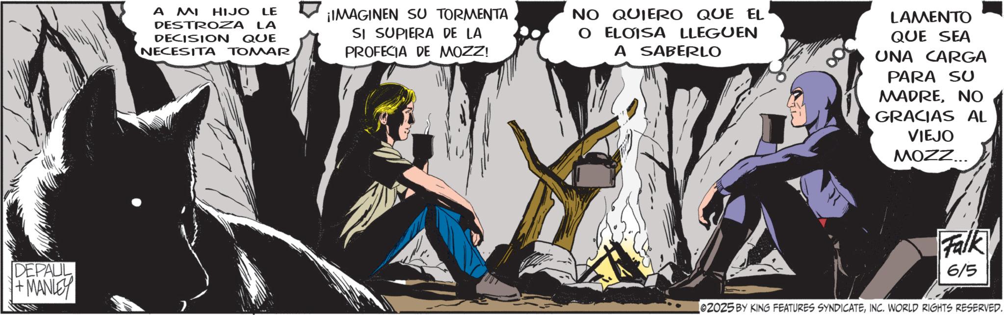 Animated cartoon OCR: DEPAUL +MANLEY A MI HIJO LE DESTROZA LA DECISION QUE NECESITA TOMAR ¡IMAGINEN SU TORMENTA SI SUPIERA DE LA PROFECIA DE MOZZ! NO QUIERO QUE EL O ELOISA LLEGUEN A SABERLO LAMENTO QUE SEA UNA CARGA PARA SU MADRENO GRACIAS AL VIEJO MOZZ... Falk 6/5 02025 BY KING FEATURES SYNDICATEINC. WORLD RIGHTS RESERVED. DEPAUL + MANLEY A MI HIJO LE DESTROZA LA DECISION QUE NECESITA TOMAR ¡ IMAGINEN SU TORMENTA SI SUPIERA DE LA PROFECIA DE MOZZ ! NO QUIERO QUE EL O ELOISA LLEGUEN A SABERLO LAMENTO QUE SEA UNA CARGA PARA SU MADRENO GRACIAS AL VIEJO MOZZ ... Falk 6/5 02025 BY KING FEATURES SYNDICATEINC . WORLD RIGHTS RESERVED .