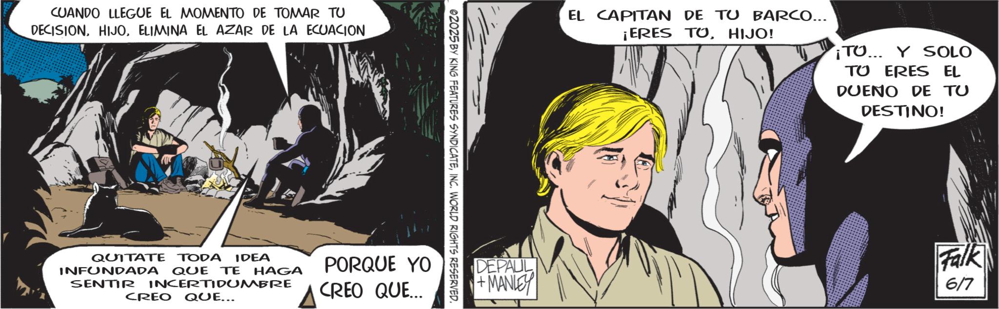 Animated cartoon OCR: CUANDO LLEGUE EL MOMENTO DE TOMAR TU DECISION. HIJOELIMINA EL AZAR DE LA ECUACION 02025 BY KING FEATURES SYNDICATEINC. WORLD RIGHTS RESERVED. QUITATE TODA IDEA INFUNDADA QUE TE HAGA SENTIR INCERTIDUMBRE CREO QUE... PORQUE YO CREO QUE... EL CAPITAN DE TU BARCO... ¡ERES TOHIJO! TO... Y SOLO TU ERES EL DUEÑO DE TU DESTINO! DEPAUL +MANLEY Falk 6/7 CUANDO LLEGUE EL MOMENTO DE TOMAR TU DECISION . HIJOELIMINA EL AZAR DE LA ECUACION 02025 BY KING FEATURES SYNDICATEINC . WORLD RIGHTS RESERVED . QUITATE TODA IDEA INFUNDADA QUE TE HAGA SENTIR INCERTIDUMBRE CREO QUE ... PORQUE YO CREO QUE ... EL CAPITAN DE TU BARCO ... ¡ ERES TOHIJO ! TO ... Y SOLO TU ERES EL DUEÑO DE TU DESTINO ! DEPAUL + MANLEY Falk 6/7