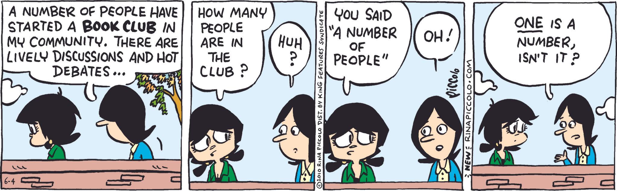 Animated cartoon OCR: 6-4 A NUMBER OF PEOPLE HAVE STARTED A BOOK CLUB IN MY COMMUNITY. THERE ARE LIVELY DISCUSSIONS AND HOT DEBATES... HOW MANY PEOPLE ARE IN THE CLUB? -11 HUH a. YOU SAID "A NUMBER OF PEOPLE" OH! 2010 RINA PICCOLO DIST. BY KING FEATURES SYNDICATE Piccolo NEW RINA PICCOLO.COM ONE IS A NUMBERISN'T IT? 6-4 A NUMBER OF PEOPLE HAVE STARTED A BOOK CLUB IN MY COMMUNITY . THERE ARE LIVELY DISCUSSIONS AND HOT DEBATES ... HOW MANY PEOPLE ARE IN THE CLUB ? -11 HUH a . YOU SAID " A NUMBER OF PEOPLE " OH ! 2010 RINA PICCOLO DIST . BY KING FEATURES SYNDICATE Piccolo NEW RINA PICCOLO.COM ONE IS A NUMBERISN'T IT ?