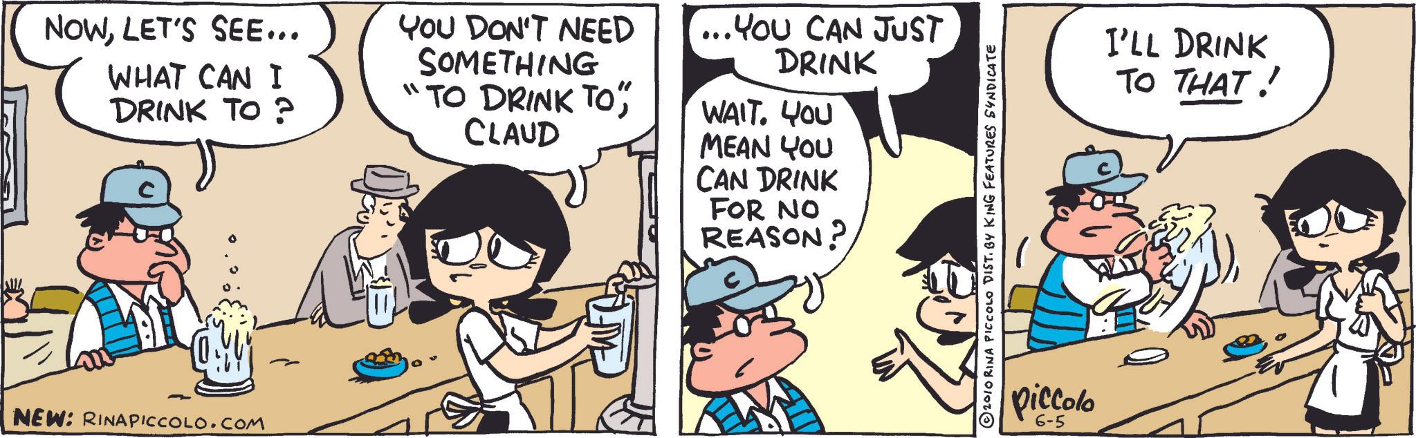 Publication OCR: NOWLET'S SEE... WHAT CAN I DRINK TO? YOU DON'T NEED SOMETHING "TO DRINK TO"CLAUD ... YOU CAN JUST DRINK WAIT. YOU MEAN YOU CAN DRINK FOR NO REASON? NEW: RINAPICCOLO.COM 2010 RINA PICCOLO DIST. BY KING FEATURES SYNDICATE piccolo 6-5 I'LL DRINK TO THAT! NOWLET'S SEE ... WHAT CAN I DRINK TO ? YOU DON'T NEED SOMETHING " TO DRINK TO "CLAUD ... YOU CAN JUST DRINK WAIT . YOU MEAN YOU CAN DRINK FOR NO REASON ? NEW : RINAPICCOLO.COM 2010 RINA PICCOLO DIST . BY KING FEATURES SYNDICATE piccolo 6-5 I'LL DRINK TO THAT !