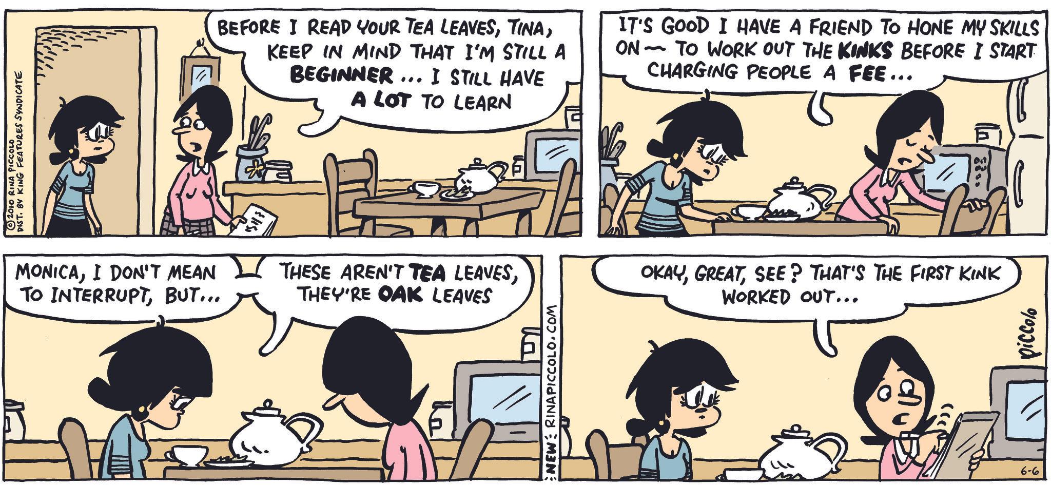 Animation OCR: 2010 RINA PICCOLO DIST. BY KING FEATURES SYNDICATE BEFORE I READ YOUR TEA LEAVESKEEP IN MIND THAT I'M STILL A BEGINNER... I STILL HAVE A LOT TO LEARN IT'S GOOD I HAVE A FRIEND TO HONE MY SKILLS ON- ~ TO WORK OUT THE KINKS BEFORE I START CHARGING PEOPLE A FEE... MONICAI DON'T MEAN TO INTERRUPTBUT... THESE AREN'T TEA LEAVESTHEY'RE OAK LEAVES lla NEW: RINAPICCOLO.COM 8855 A OKAYSEE? THAT'S THE FIRST KINK WORKED OUT... 6-6 piccolo 2010 RINA PICCOLO DIST . BY KING FEATURES SYNDICATE BEFORE I READ YOUR TEA LEAVESKEEP IN MIND THAT I'M STILL A BEGINNER ... I STILL HAVE A LOT TO LEARN IT'S GOOD I HAVE A FRIEND TO HONE MY SKILLS ON- ~ TO WORK OUT THE KINKS BEFORE I START CHARGING PEOPLE A FEE ... MONICAI DON'T MEAN TO INTERRUPTBUT ... THESE AREN'T TEA LEAVESTHEY'RE OAK LEAVES lla NEW : RINAPICCOLO.COM 8855 A OKAYSEE ? THAT'S THE FIRST KINK WORKED OUT ... 6-6 piccolo