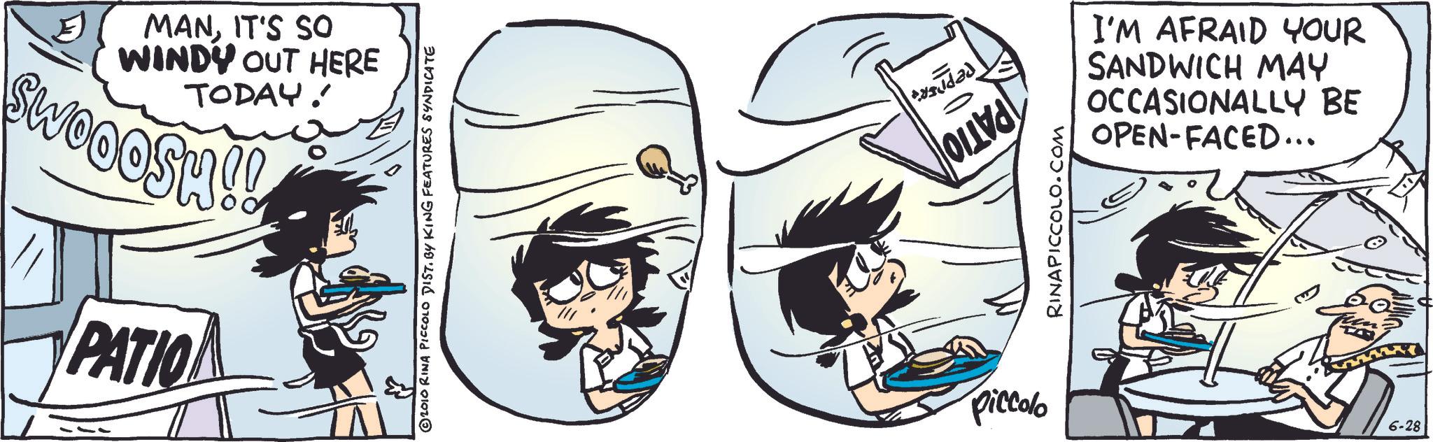 Comic book OCR: MANIT'S SO WINDY OUT HERE TODAY! SWOOOSH!! PATIO ? © 2010 RINA PICCOLO DIST. BY KING FEATURES SYNDICATE piccolo PEPPER'A PATIO RINAPICCOLO.COM I'M AFRAID YOUR SANDWICH MAY OCCASIONALLY BE OPEN-FACED... 6-28 MANIT'S SO WINDY OUT HERE TODAY ! SWOOOSH !! PATIO ? © 2010 RINA PICCOLO DIST . BY KING FEATURES SYNDICATE piccolo PEPPER'A PATIO RINAPICCOLO.COM I'M AFRAID YOUR SANDWICH MAY OCCASIONALLY BE OPEN - FACED ... 6-28
