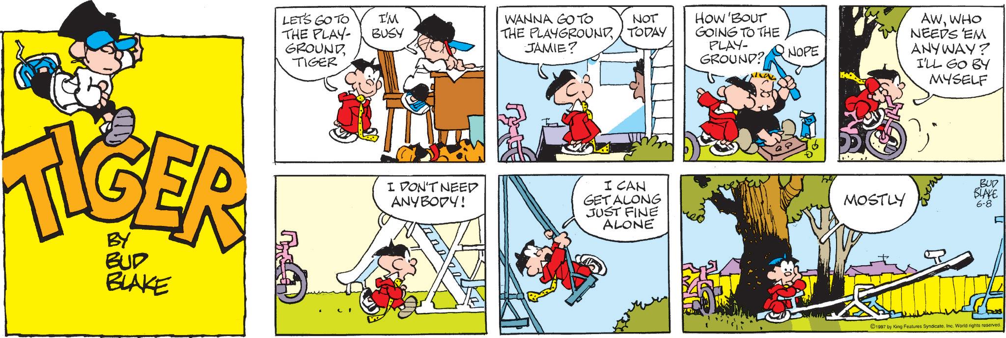 Publication OCR: TIGER BUD BLAKE LET'S GO TO THE PLAY- I'M BUSY GROUNDTIGER WANNA GO TO THE PLAYGROUNDJAMIE? NOT HOW'BOUT TODAY GOING TO THE PLAY- GROUND? NOPE AWWHO NEEDS 'EM ANYWAY? I'LL GO BY MYSELF I DON'T NEED ANYBODY! I CAN GET ALONG JUST FINE ALONE MOSTLY BUD BLAKE 6-8 ©1997 by King Features SyndicateInc. World rights reserved. TIGER BUD BLAKE LET'S GO TO THE PLAY- I'M BUSY GROUNDTIGER WANNA GO TO THE PLAYGROUNDJAMIE ? NOT HOW'BOUT TODAY GOING TO THE PLAY- GROUND ? NOPE AWWHO NEEDS ' EM ANYWAY ? I'LL GO BY MYSELF I DON'T NEED ANYBODY ! I CAN GET ALONG JUST FINE ALONE MOSTLY BUD BLAKE 6-8 © 1997 by King Features SyndicateInc. World rights reserved .
