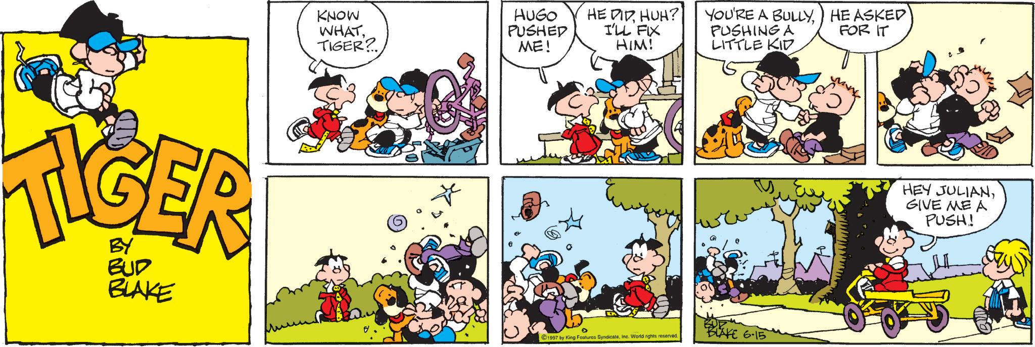 Animation OCR: BY BUD BLAKE KNOW WHATTIGER? HUGO PUSHED HE DIDHUH? I'LL FIX YOU'RE A BULLYPUSHING A HE ASKED FOR IT ME! HIM! LITTLE KID 1997 by King Features Syndicateinc. World rights reserved. ? BLAKE 6-15 HEY JULIANGIVE ME A PUSH! BY BUD BLAKE KNOW WHATTIGER ? HUGO PUSHED HE DIDHUH ? I'LL FIX YOU'RE A BULLYPUSHING A HE ASKED FOR IT ME ! HIM ! LITTLE KID 1997 by King Features Syndicateinc . World rights reserved . ? BLAKE 6-15 HEY JULIANGIVE ME A PUSH !