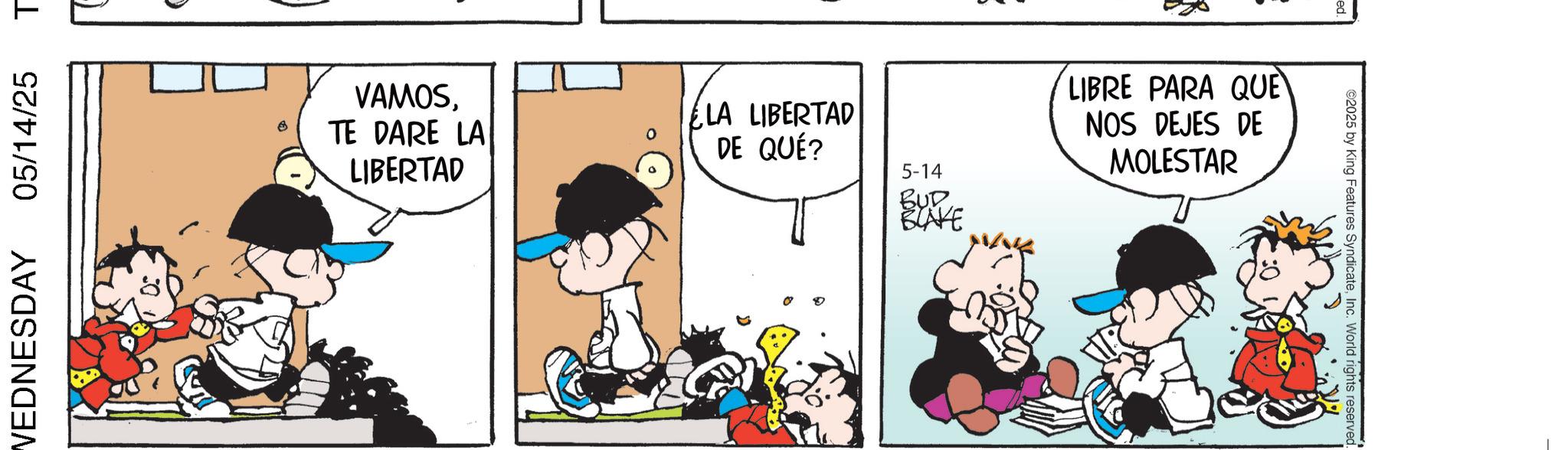 Comic book OCR: WEDNESDAY 05/14/25 T VAMOS. TE DARE LA LIBERTAD ELA LIBERTAD DE QUÉ? 5-14 BUD BLAKE LIBRE PARA QUE NOS DEJES DE MOLESTAR ©2025 by King Features SyndicateInc. World rights reserved. WEDNESDAY 05/14/25 T VAMOS . TE DARE LA LIBERTAD ELA LIBERTAD DE QUÉ ? 5-14 BUD BLAKE LIBRE PARA QUE NOS DEJES DE MOLESTAR © 2025 by King Features SyndicateInc. World rights reserved .