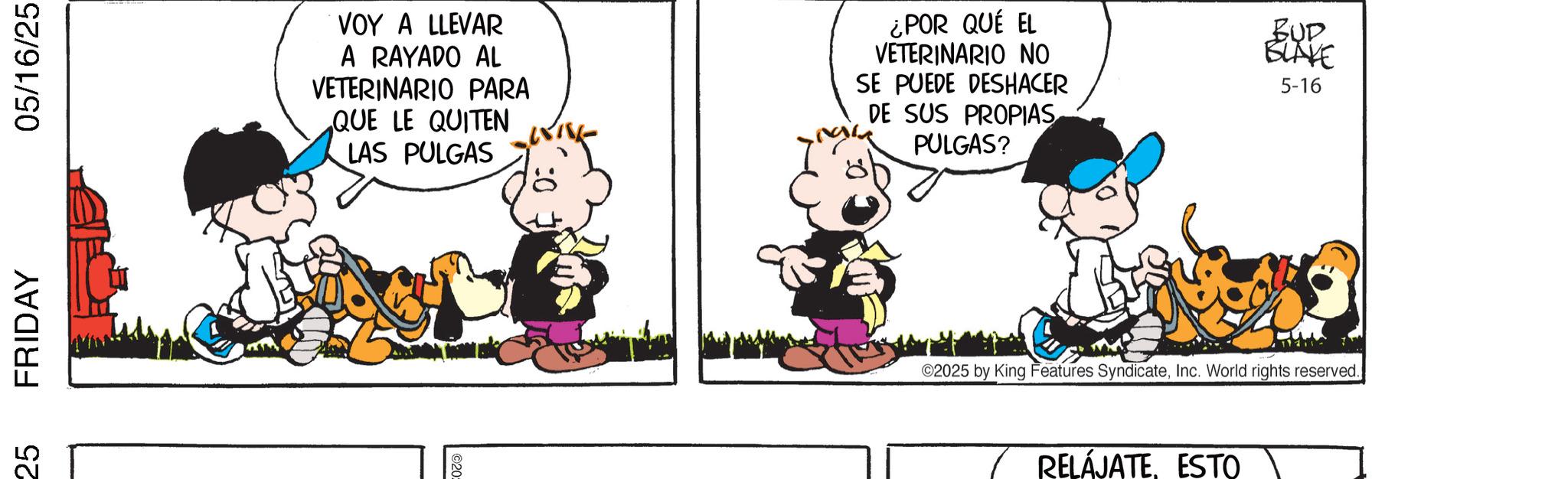 Sharing OCR: 25 FRIDAY 05/16/25 VOY A LLEVAR A RAYADO AL VETERINARIO PARA QUE LE QUITEN LAS PULGAS ¿POR QUÉ EL VETERINARIO NO SE PUEDE DESHACER DE SUS PROPIAS PULGAS? BUD BLAKE 5-16 ©2025 by King Features SyndicateInc. World rights reserved.) RELÁJATEESTO 25 FRIDAY 05/16/25 VOY A LLEVAR A RAYADO AL VETERINARIO PARA QUE LE QUITEN LAS PULGAS ¿ POR QUÉ EL VETERINARIO NO SE PUEDE DESHACER DE SUS PROPIAS PULGAS ? BUD BLAKE 5-16 © 2025 by King Features SyndicateInc. World rights reserved . ) RELÁJATE